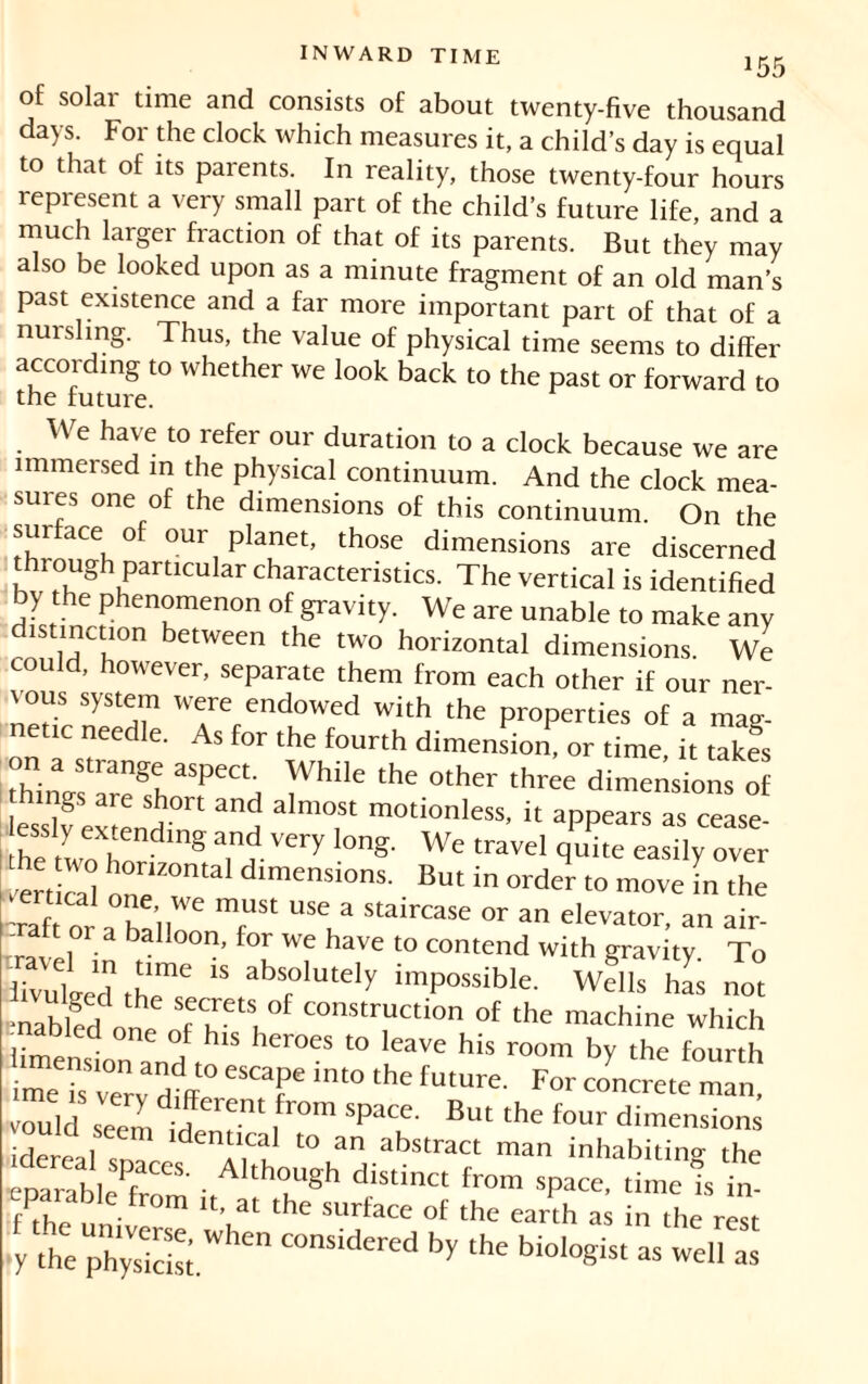 !55 of solar time and consists of about twenty-five thousand days. For the clock which measures it, a child’s day is equal to that of its parents. In reality, those twenty-four hours represent a very small part of the child’s future life, and a much larger fraction of that of its parents. But they may also be looked upon as a minute fragment of an old man’s past existence and a far more important part of that of a nursling. Thus, the value of physical time seems to differ according to whether we look back to the past or forward to the future. We have to refer our duration to a clock because we are immersed in the physical continuum. And the clock mea- sures one of the dimensions of this continuum. On the surface of our planet, those dimensions are discerned through particular characteristics. The vertical is identified by the phenomenon of gravity. We are unable to make any d.stmction between the two horizontal dimensions. We could, however, separate them from each other if our ner- vous system were endowed with the properties of a mag- etic needle. As for the fourth dimension, or time it takes “hinn^^ ^hile the °ther three d™etisions of hings are short and almost motionless, it appears as cease- essly extending and very long. We travel quite easily over vertical oT™1 d‘menSi0nS' Bm in order to ™ve i Z Taf or a ha',1 TSt “T* StairCase or an elevator, an air- , balloon- for we have to contend with gravity. To livulged the16 15 abf°IUtely “possible. Wells has not nablfd ( T'5, °f constru«ion °f the machine which -nabled one of his heroes to leave his room by the fourth “T im° thC fUtUre- ooncîete mÏ vould seem iri > SpaCe' Bu‘ ‘he four dimensions sidereal “.“J to an abstract man inhabiting the eparablePf “S' • A'th°t.USh diStiCt fr°m sPa“. time is in P • rom It, at the surface of the earth as in the rest y thephylS When COmidered by the bioI°Sist as «oil as