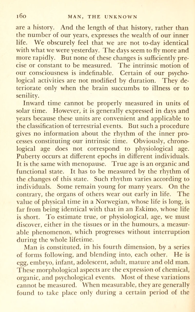 are a history. And the length of that history, rather than the number of our years, expresses the wealth of our inner life. We obscurely feel that we are not to-day identical with what we were yesterday. The days seem to fly more and more rapidly. But none of these changes is sufficiently pre- cise or constant to be measured. The intrinsic motion of our consciousness is indefinable. Certain of our psycho- logical activities are not modified by duration. They de- teriorate only when the brain succumbs to illness or to senility. Inward time cannot be properly measured in units of solar time. However, it is generally expressed in days and years because these units are convenient and applicable to the classification of terrestrial events. But such a procedure gives no information about the rhythm of the inner pro- cesses constituting our intrinsic time. Obviously, chrono- logical age does not correspond to physiological age. Puberty occurs at different epochs in different individuals. It is the same with menopause. True age is an organic and functional state. It has to be measured by the rhythm of the changes of this state. Such rhythm varies according to individuals. Some remain young for many years. On the contrary, the organs of others wear out early in life. The value of physical time in a Norwegian, whose life is long, is far from being identical with that in an Eskimo, whose life is short. To estimate true, or physiological, age, we must discover, either in the tissues or in the humours, a measur- able phenomenon, which progresses without interruption during the whole lifetime. Man is constituted, in his fourth dimension, by a series of forms following, and blending into, each other. He is egg, embryo, infant, adolescent, adult, mature and old man. These morphological aspects are the expression of chemical, organic, and psychological events. Most of these variations cannot be measured. When measurable, they are generally found to take place only during a certain period of the