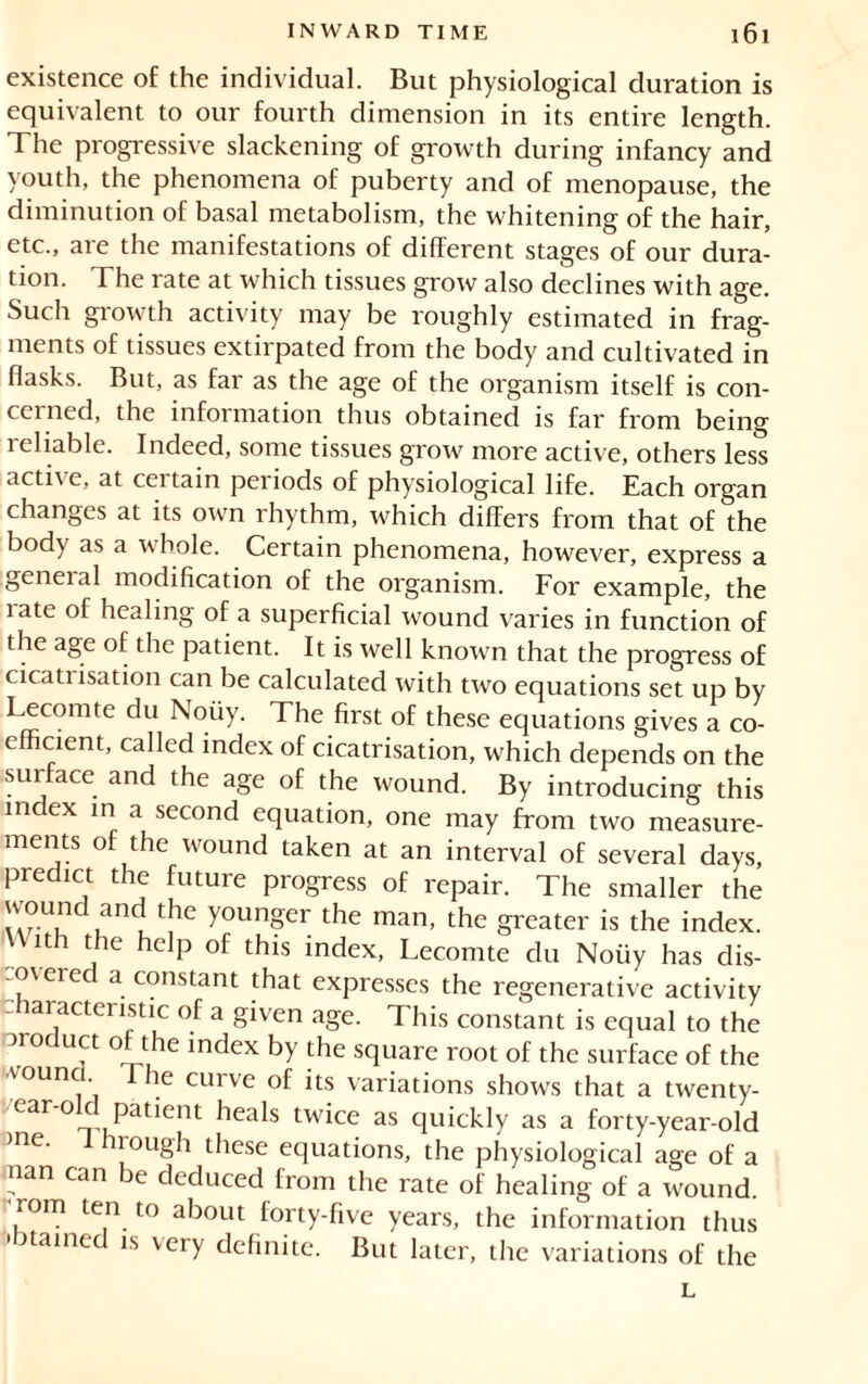 existence of the individual. But physiological duration is equivalent to our fourth dimension in its entire length. The progressive slackening of growth during infancy and youth, the phenomena of puberty and of menopause, the diminution of basal metabolism, the whitening of the hair, etc., are the manifestations of different stages of our dura- tion. The rate at which tissues grow also declines with age. Such growth activity may be roughly estimated in frag- ments of tissues extirpated from the body and cultivated in flasks. But, as far as the age of the organism itself is con- cerned, the information thus obtained is far from being reliable. Indeed, some tissues grow more active, others less active, at certain periods of physiological life. Each organ changes at its own rhythm, which differs from that of the body as a whole. Certain phenomena, however, express a geneial modification of the organism. For example, the rate of healing of a superficial wound varies in function of the age of the patient. It is well known that the progress of cicati isation can be calculated with two equations set up by Lecomte du Noiiy. The first of these equations gives a co- efficient, called index of cicatrisation, which depends on the surface and the age of the wound. By introducing this index in a second equation, one may from two measure- ments of the wound taken at an interval of several days, predict the future progress of repair. The smaller the vvound and the younger the man, the greater is the index. lth t le ilclP of fhis index, Lecomte du Noüy has dis- covered a constant that expresses the regenerative activity characteristic of a given age. This constant is equal to the product of the index by the square root of the surface of the ■voun The curve of its variations shows that a twenty- caroc patient heals twice as quickly as a forty-year-old me. I hrough these equations, the physiological age of a nan can be deduced from the rate of healing of a wound, 'rom ten to about forty-five years, the information thus •otamed is very definite. But later, the variations of the L