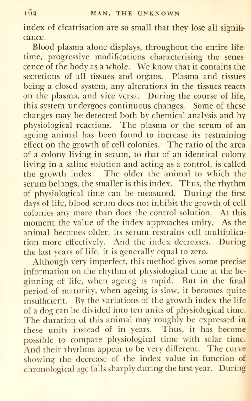 index of cicatrisation are so small that they lose all signifi- cance. Blood plasma alone displays, throughout the entire life- time, progressive modifications characterising the senes- cence of the body as a whole. We know that it contains the secretions of all tissues and organs. Plasma and tissues being a closed system, any alterations in the tissues reacts on the plasma, and vice versa. During the course of life, this system undergoes continuous changes. Some of these changes may be detected both by chemical analysis and by physiological reactions. The plasma or the serum of an ageing animal has been found to increase its restraining effect on the growth of cell colonies. The ratio of the area of a colony living in serum, to that of an identical colony living in a saline solution and acting as a control, is called the growth index. The older the animal to which the serum belongs, the smaller is this index. Thus, the rhythm of physiological time can be measured. During the first days of life, blood serum does not inhibit the growth of cell colonies any more than does the control solution. At this moment the value of the index approaches unity. As the animal becomes older, its serum restrains cell multiplica- tion more effectively. And the index decreases. During the last years of life, it is generally equal to zero. Although very imperfect, this method gives some precise information on the rhythm of physiological time at the be- ginning of life, when ageing is rapid. But in the final period of maturity, when ageing is slow, it becomes quite insufficient. By the variations of the growth index the life of a dog can be divided into ten units of physiological time. The duration of this animal may roughly be expressed in these units instead of in years. Thus, it has become possible to compare physiological time with solar time. And their rhythms appear to be very different. The curve showing the decrease of the index value in function of chronological age falls sharply during the first year. During