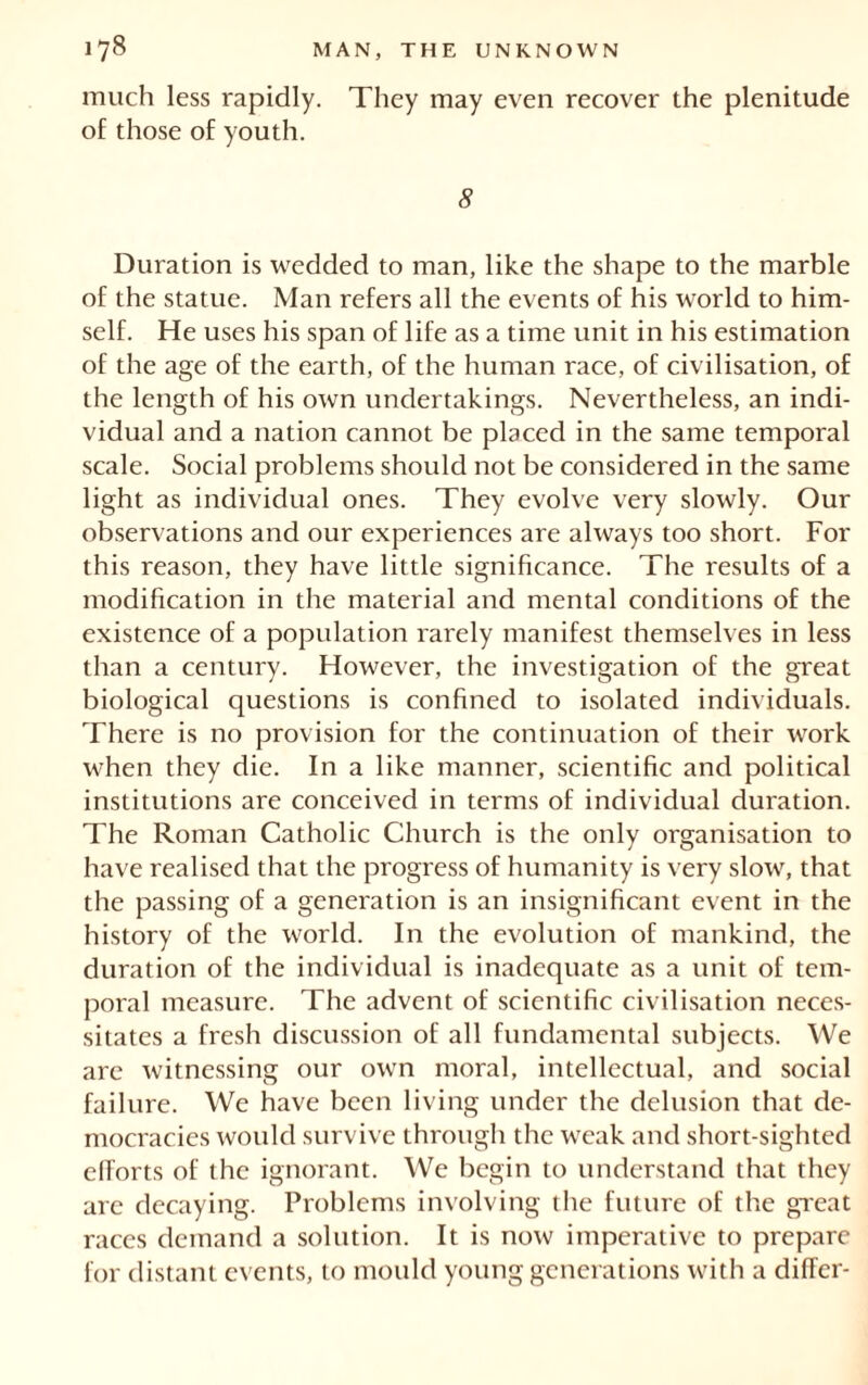 much less rapidly. They may even recover the plenitude of those of youth. 8 Duration is wedded to man, like the shape to the marble of the statue. Man refers all the events of his world to him- self. He uses his span of life as a time unit in his estimation of the age of the earth, of the human race, of civilisation, of the length of his own undertakings. Nevertheless, an indi- vidual and a nation cannot be placed in the same temporal scale. Social problems should not be considered in the same light as individual ones. They evolve very slowly. Our observations and our experiences are always too short. For this reason, they have little significance. The results of a modification in the material and mental conditions of the existence of a population rarely manifest themselves in less than a century. However, the investigation of the great biological questions is confined to isolated individuals. There is no provision for the continuation of their work when they die. In a like manner, scientific and political institutions are conceived in terms of individual duration. The Roman Catholic Church is the only organisation to have realised that the progress of humanity is very slow, that the passing of a generation is an insignificant event in the history of the world. In the evolution of mankind, the duration of the individual is inadequate as a unit of tem- poral measure. The advent of scientific civilisation neces- sitates a fresh discussion of all fundamental subjects. We are witnessing our own moral, intellectual, and social failure. We have been living under the delusion that de- mocracies would survive through the weak and short-sighted efforts of the ignorant. We begin to understand that they arc decaying. Problems involving the future of the great races demand a solution. It is now imperative to prepare for distant events, to mould young generations with a differ-