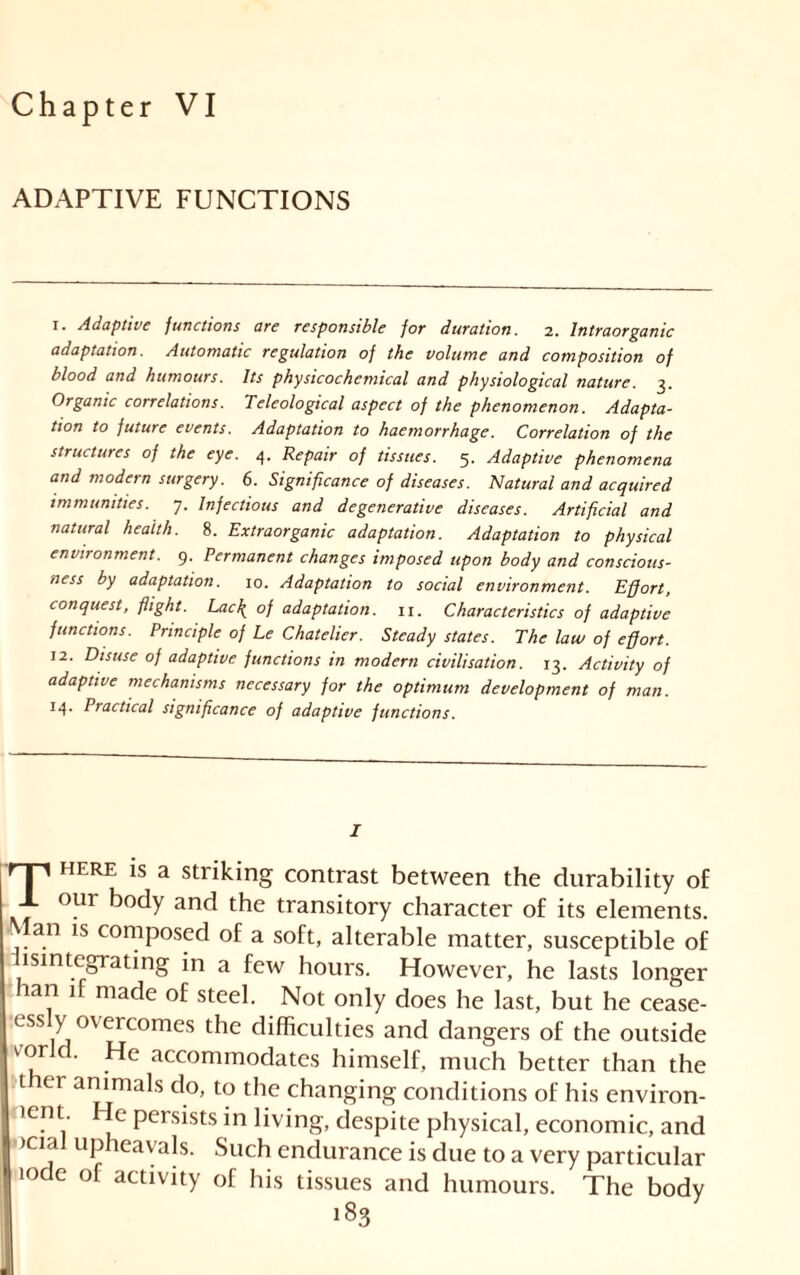 Chapter VI ADAPTIVE FUNCTIONS i. Adaptive functions are responsible for duration. 2. Intraorganic adaptation. Automatic regulation of the volume and composition of blood and humours. Its physicochemical and physiological nature. 3. Organic correlations. Teleological aspect of the phenomenon. Adapta- tion to future events. Adaptation to haemorrhage. Correlation of the structures of the eye. 4. Repair of tissues. 5. Adaptive phenomena and modern surgery. 6. Significance of diseases. Natural and acquired immunities. 7. Infectious and degenerative diseases. Artificial and natural health. 8. Extraorganic adaptation. Adaptation to physical environment. 9. Permanent changes imposed upon body and conscious- ness by adaptation. 10. Adaptation to social environment. Effort, conquest, flight. Lac\ of adaptation. 11. Characteristics of adaptive functions. Principle of Le Chatelier. Steady states. The law of effort. 12. Disuse of adaptive functions in modern civilisation. 13. Activity of adaptive mechanisms necessary for the optimum development of man. 14. Practical significance of adaptive functions. I rp HERE is a striking contrast between the durability of _L our body and the transitory character of its elements, an is composed of a soft, alterable matter, susceptible of isintegrating in a few hours. However, he lasts longer han if made of steel. Not only does he last, but he cease- essly overcomes the difficulties and dangers of the outside vorc. He accommodates himself, much better than the ther animals do, to the changing conditions of his environ- tent He persists in living, despite physical, economic, and >cial upheavals. Such endurance is due to a very particular 'ode of activity of his tissues and humours. The body