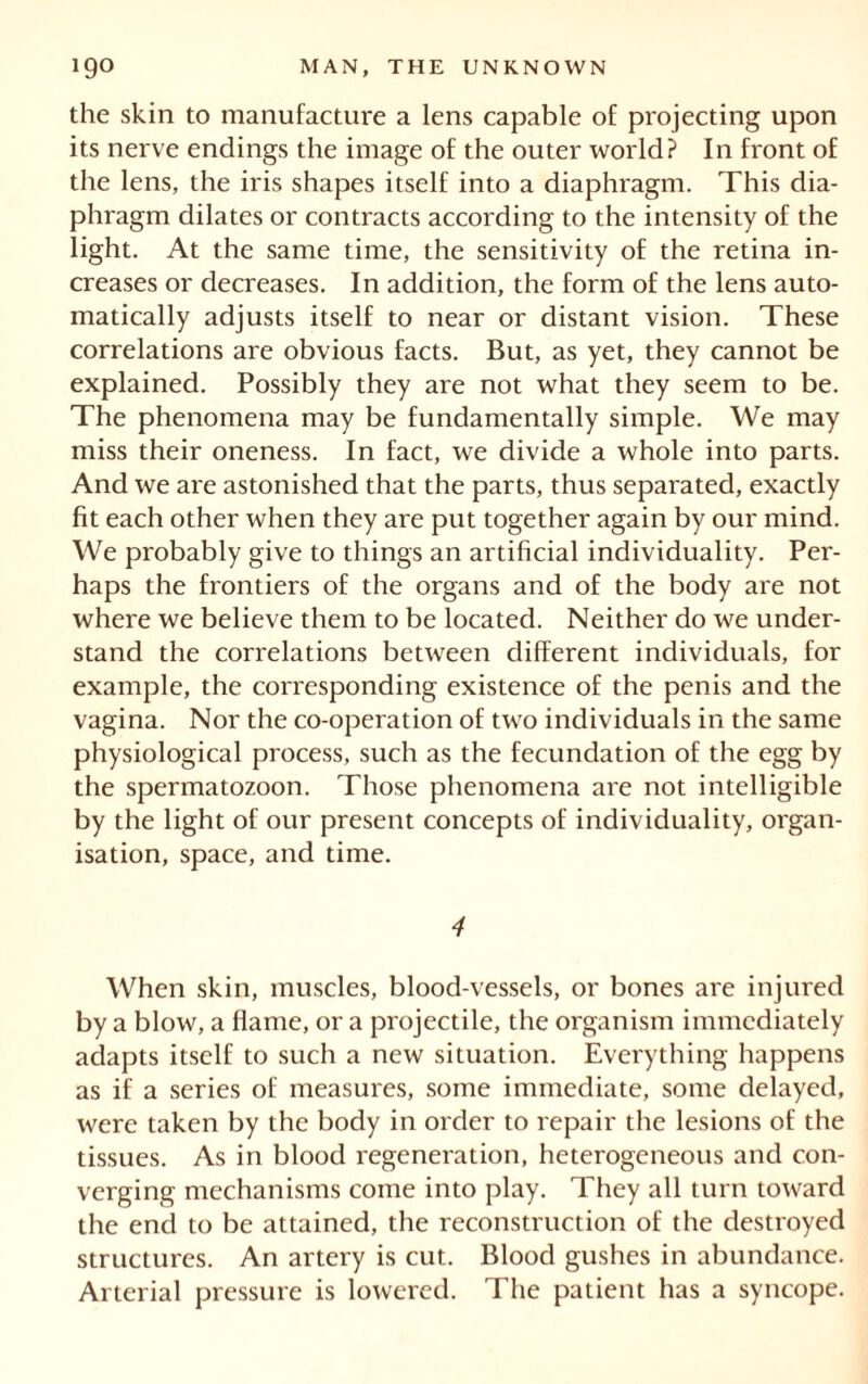 the skin to manufacture a lens capable of projecting upon its nerve endings the image of the outer world? In front of the lens, the iris shapes itself into a diaphragm. This dia- phragm dilates or contracts according to the intensity of the light. At the same time, the sensitivity of the retina in- creases or decreases. In addition, the form of the lens auto- matically adjusts itself to near or distant vision. These correlations are obvious facts. But, as yet, they cannot be explained. Possibly they are not what they seem to be. The phenomena may be fundamentally simple. We may miss their oneness. In fact, we divide a whole into parts. And we are astonished that the parts, thus separated, exactly fit each other when they are put together again by our mind. We probably give to things an artificial individuality. Per- haps the frontiers of the organs and of the body are not where we believe them to be located. Neither do we under- stand the correlations between different individuals, for example, the corresponding existence of the penis and the vagina. Nor the co-operation of two individuals in the same physiological process, such as the fecundation of the egg by the spermatozoon. Those phenomena are not intelligible by the light of our present concepts of individuality, organ- isation, space, and time. 4 When skin, muscles, blood-vessels, or bones are injured by a blow, a flame, or a projectile, the organism immediately adapts itself to such a new situation. Everything happens as if a series of measures, some immediate, some delayed, were taken by the body in order to repair the lesions of the tissues. As in blood regeneration, heterogeneous and con- verging mechanisms come into play. They all turn toward the end to be attained, the reconstruction of the destroyed structures. An artery is cut. Blood gushes in abundance. Arterial pressure is lowered. The patient has a syncope.