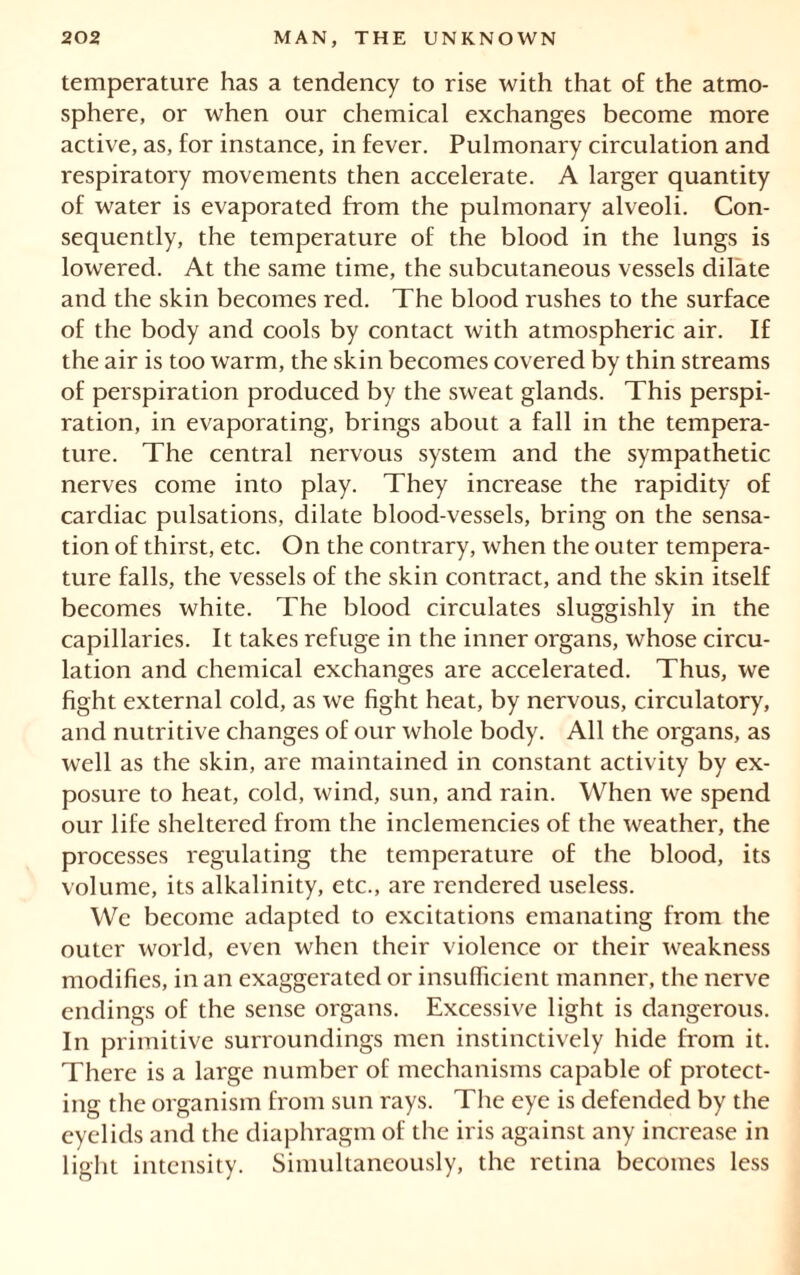 temperature has a tendency to rise with that of the atmo- sphere, or when our chemical exchanges become more active, as, for instance, in fever. Pulmonary circulation and respiratory movements then accelerate. A larger quantity of water is evaporated from the pulmonary alveoli. Con- sequently, the temperature of the blood in the lungs is lowered. At the same time, the subcutaneous vessels dilate and the skin becomes red. The blood rushes to the surface of the body and cools by contact with atmospheric air. If the air is too warm, the skin becomes covered by thin streams of perspiration produced by the sweat glands. This perspi- ration, in evaporating, brings about a fall in the tempera- ture. The central nervous system and the sympathetic nerves come into play. They increase the rapidity of cardiac pulsations, dilate blood-vessels, bring on the sensa- tion of thirst, etc. On the contrary, when the outer tempera- ture falls, the vessels of the skin contract, and the skin itself becomes white. The blood circulates sluggishly in the capillaries. It takes refuge in the inner organs, whose circu- lation and chemical exchanges are accelerated. Thus, we fight external cold, as we fight heat, by nervous, circulatory, and nutritive changes of our whole body. All the organs, as well as the skin, are maintained in constant activity by ex- posure to heat, cold, wind, sun, and rain. When we spend our life sheltered from the inclemencies of the weather, the processes regulating the temperature of the blood, its volume, its alkalinity, etc., are rendered useless. We become adapted to excitations emanating from the outer world, even when their violence or their weakness modifies, in an exaggerated or insufficient manner, the nerve endings of the sense organs. Excessive light is dangerous. In primitive surroundings men instinctively hide from it. There is a large number of mechanisms capable of protect- ing the organism from sun rays. The eye is defended by the eyelids and the diaphragm of the iris against any increase in light intensity. Simultaneously, the retina becomes less