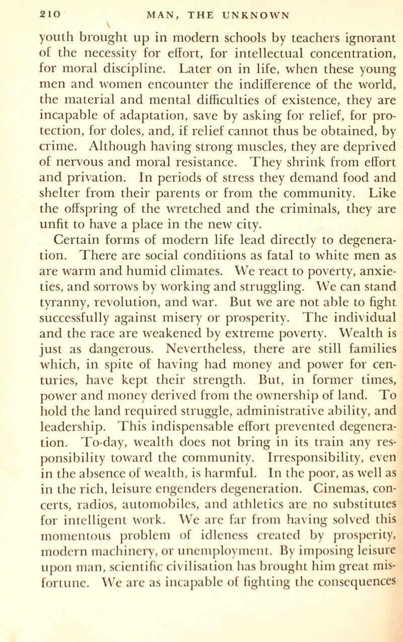 youth brought up in modern schools by teachers ignorant of the necessity for effort, for intellectual concentration, for moral discipline. Later on in life, when these young men and women encounter the indifference of the world, the material and mental difficulties of existence, they are incapable of adaptation, save by asking for relief, for pro- tection, for doles, and, if relief cannot thus be obtained, by crime. Although having strong muscles, they are deprived of nervous and moral resistance. They shrink from effort and privation. In periods of stress they demand food and shelter from their parents or from the community. Like the offspring of the Avretched and the criminals, they are unfit to have a place in the new city. Certain forms of modern life lead directly to degenera- tion. There are social conditions as fatal to white men as are warm and humid climates. We react to poverty, anxie- ties, and sorrows by working and struggling. We can stand tyranny, revolution, and Avar. But Ave are not able to fight successfully against misery or prosperity. The individual and the race are Aveakened by extreme poverty. Wealth is just as dangerous. Nevertheless, there are still families Avhich, in spite of having had money and power for cen- turies, have kept their strength. But, in former times, power and money derived from the ownership of land. To hold the land required struggle, administrative ability, and leadership. This indispensable effort prevented degenera- tion. To-day, wealth does not bring in its train any res- ponsibility toward the community. Irresponsibility, even in the absence of Avealth, is harmful. In the poor, as Avell as in the rich, leisure engenders degeneration. Cinemas, con- certs, radios, automobiles, and athletics are no substitutes for intelligent Avork. We are far from having solved this momentous problem of idleness created by prosperity, modern machinery, or unemployment. By imposing leisure upon man, scientific civilisation has brought him great mis- fortune. We are as incapable of lighting the consequences