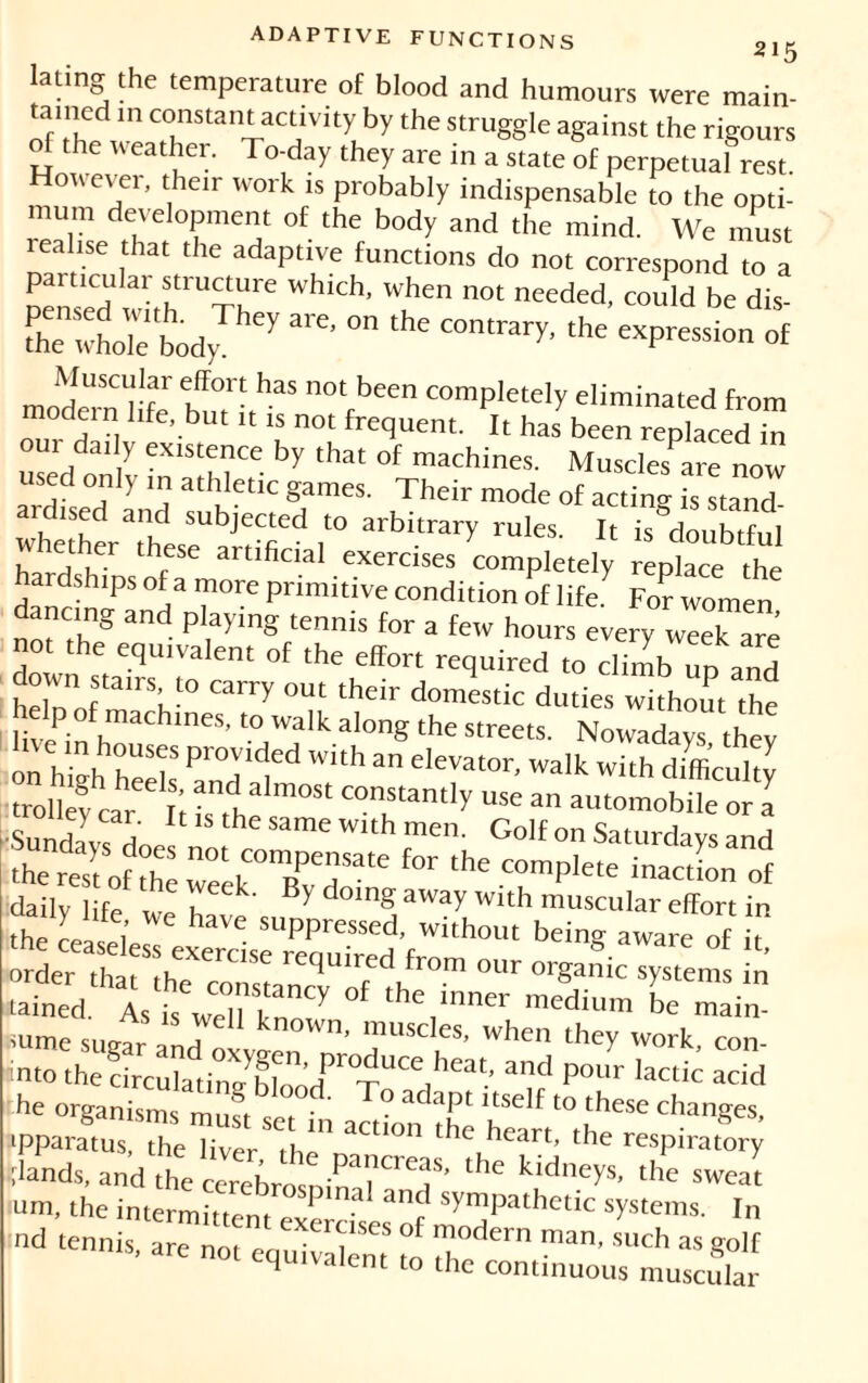 215 lating the temperature of blood and humours were main- tained m constant activity by the struggle against the rigours of the weather. To-day they are in a state of perpetual rest However, their work is probably indispensable to the opti- mum development of the body and the mind. We must realise that the adaptive functions do not correspond to a particular structure which, when not needed, could be dis- SewhoTe'body y °n ^ the exP^° of Muscular effort has not been completely eliminated from modem life, but it is not frequent. It has been replaced in our daily existence by that of machines. Muscles are now used only in athletic games. Their mode of acting is stand ardised and subjected to arbitrary rules. It is doubTui w ether these artificial exercises completely replace the hardships of a more primitive condition of life.7 For women dancing and playing tennis for a few hours every week are not the equivalent of the effort required to climb up and down stairs to carry out their domestic duties without the live-in ,machines’to walk along the streets. Nowadays they as,- tained. Às t we7k „ Y ‘he,‘nner medium ** main- ïume sugar and n k ' imis<;les’ w[>en they work, con- intothedrcXti„Xnt:dPr0TUCedheat’ and Pour lactic ™d he organisms must set in actimi theheanVhe^ apparatus, the livpr heart’ the respiratory sdands, and the ce^sninarenS' ‘he kidneys' sweat um, the intermittent p -a an^ symPathetic systems. In nd tennis, are not equivalent °to Tl ™n’ SUCh aS golf q aient to the continuous muscular