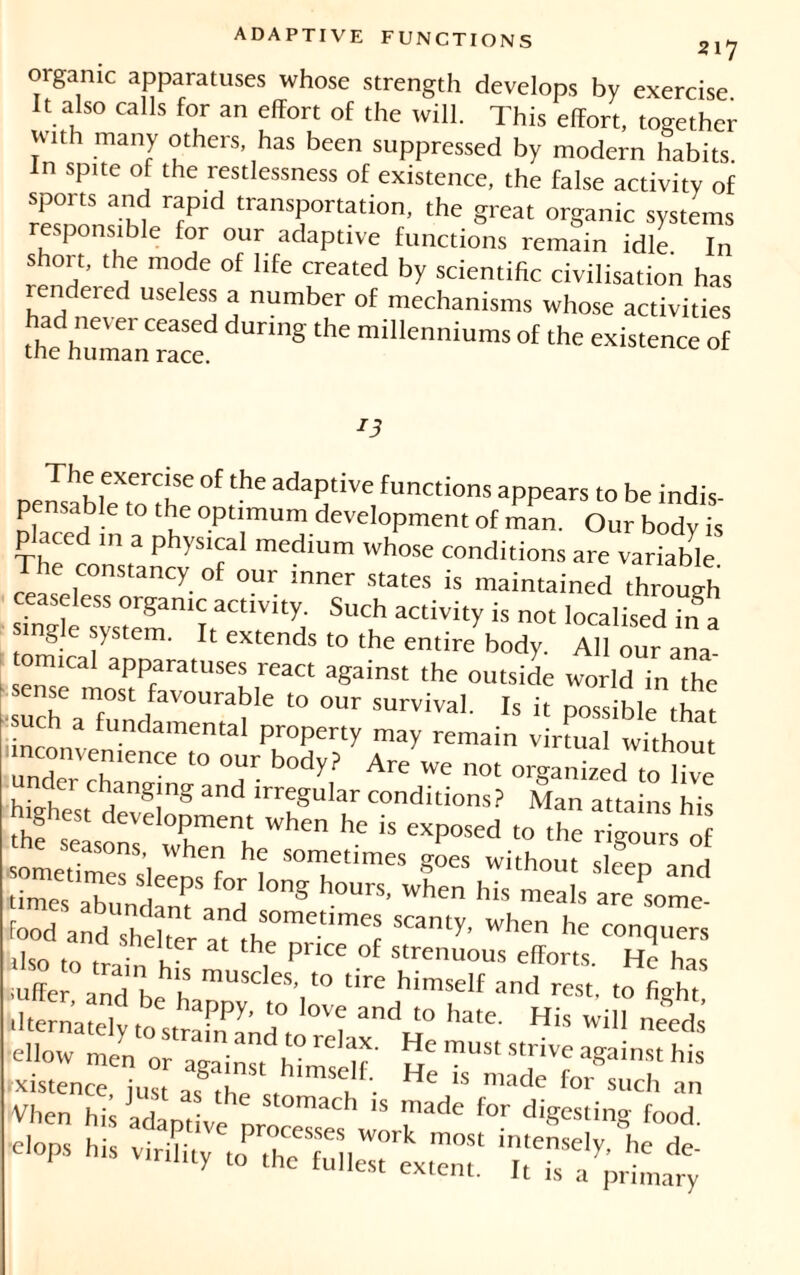 organic apparatuses whose strength develops by exercise It also calls for an effort of the will. This effort, together !VUh marY o^ers, has been suppressed by modern habits In spite of the restlessness of existence, the false activity of SZT -Kl rrPld transP°rtation> the great organic systems e. ponsible for our adaptive functions remain idle In short, the mode of life created by scientific civilisation has endeied useless a number of mechanisms whose activities “h^raTe dUnng ^ ^ of n The exercise of the adaptive functions appears to be indis- pensable to the optimum development of man. Our bodv is placed in a physical medium whose conditions are variable The constancy of our inner states is maintained through rinsîèesystemniïraCtl,Vitd S“f is not Realised in a single system. It extends to the entire body. All our ana tomical apparatuses react against the outside world in the sense most favourable to our survival. Is it possible that such a fundamental property may remain virtual without ■inconvenience to our body? Are we not organized to live i , ' ' -'''«'S and irregular conditions? Man attains his highest development when he is exposed to the r lours o the seasons, when he sometimes gL without s c°en and sometimes sleeps for long hours, when his mel.s arelome food andU,nhdtneraa1dthe0metlmCf W‘1Cn he con<lu«s ilso • ,te at the Pllce °f Strenuous efforts He has uffe aldh h mUSC'eS- W tire himself and re*, to fight ilternately toltraufancTtoleî ^ His ellow men or ^i^^df ' strive against his xistence, just as ihp u • 1S ma<^e ^or such an Vficn hi l H stomach 18 made for digesting food * sssr.TKür rbH
