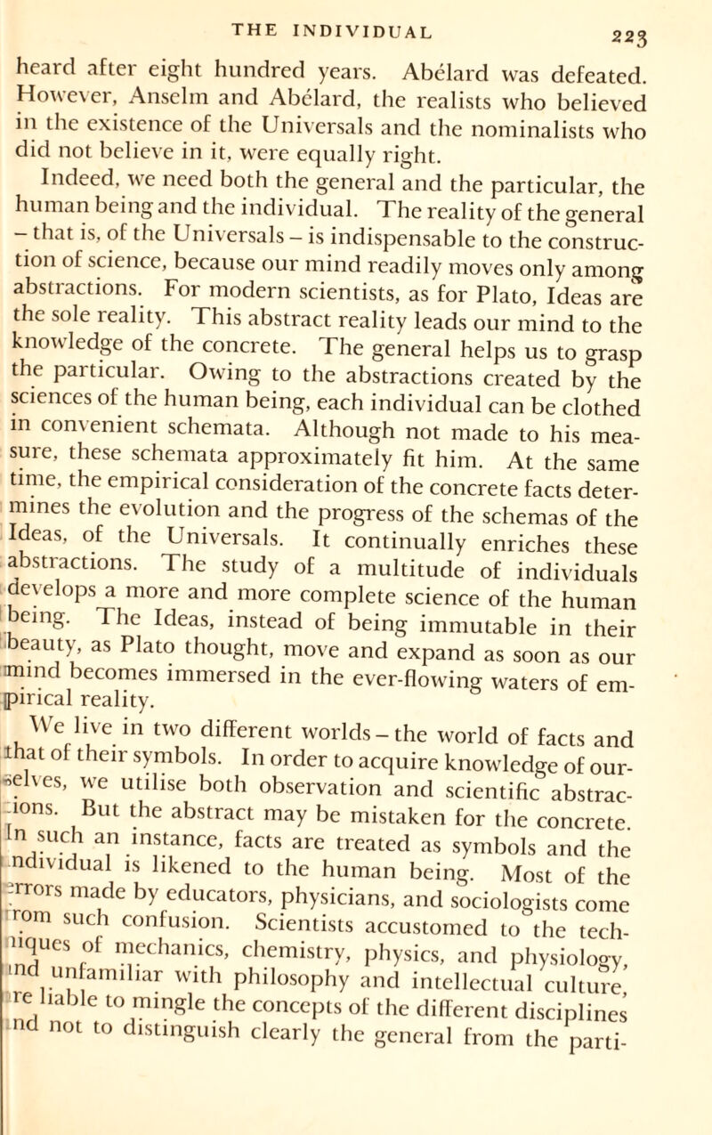 heard after eight hundred years. Abélard was defeated. However, Anselm and Abelard, the realists who believed in the existence of the Universals and the nominalists who did not believe in it, were equally right. Indeed, we need both the general and the particular, the human being and the individual. T he reality of the general — that is, of the Universals — is indispensable to the construc- tion of science, because our mind readily moves only among abstractions. For modern scientists, as for Plato, Ideas are the sole leality. This abstract reality leads our mind to the knowledge of the concrete. The general helps us to grasp the particular. Owing to the abstractions created by the sciences of the human being, each individual can be clothed in comenient schemata. Although not made to his mea- sure, these schemata approximately fit him. At the same time, the empirical consideration of the concrete facts deter- mines the evolution and the progress of the schemas of the Ideas, of the Universals. It continually enriches these abstractions. The study of a multitude of individuals develops a more and more complete science of the human being. The Ideas, instead of being immutable in their eauty, as Plato thought, move and expand as soon as our mind becomes immersed in the ever-flowing waters of em- pirical reality. We live in two different worlds-the world of facts and that of their symbols. In order to acquire knowledge of our- selves, we utilise both observation and scientific abstrac- tions. But the abstract may be mistaken for the concrete hi such an instance, facts are treated as symbols and the ndividual is likened to the human being. Most of the Errors made by educators, physicians, and sociologists come r.om such confusion. Scientists accustomed to the tech- nques of mechanics, chemistry, physics, and physiology, -nd unfamiliar with philosophy and intellectual culture re liable to mingle the concepts of the different disciplines nd not to distinguish clearly the general from the parti-