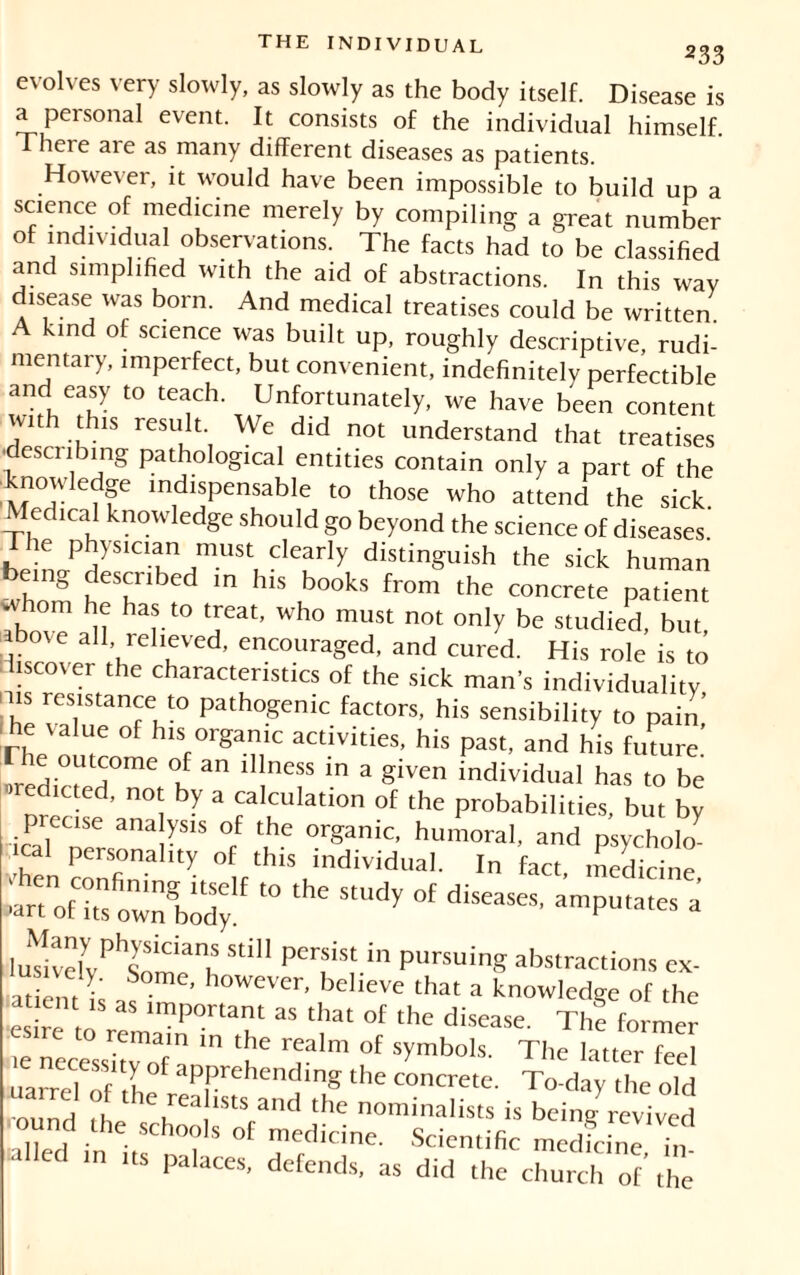 233 evolves very slowly, as slowly as the body itself. Disease is a personal event. It consists of the individual himself. There are as many different diseases as patients. However, it would have been impossible to build up a science of medicine merely by compiling a great number of individual observations. The facts had to be classified and simplified with the aid of abstractions. In this way disease was born. And medical treatises could be written. A kind of science was built up, roughly descriptive, rudi- mentary, imperfect, but convenient, indefinitely perfectible and easy to teach. Unfortunately, we have been content with this result We did not understand that treatises desti ibing pathological entities contain only a part of the knowledge indispensable to those who attend the sick. led 1 cal knowledge should go beyond the science of diseases The physician must clearly distinguish the sick human eing described in his books from the concrete patient whom he has to treat, who must not only be studied, but above all relieved, encouraged, and cured. His role is to iiscover the characteristics of the sick man’s individuality ^s resistance to pathogenic factors, his sensibility to pain’ he value of his organic activities, his past, and his future ie outcome of an illness in a given individual has to be dieted, not by a calculation of the probabilities, but by icPal ner r ^ 7 ï? °rganic’ humoral, and psychoj vhenconfin ^ °this individual. In fact, medicine, ■art of its own body * ^ °f dlSCaSeS’ amPutates a luTivelvPhSSidanL Stm PCrSiSt in pUrsuinS abstractions ex- at enr k ’ h°Wever’ believe that a knowledge of the t ent is as important as that of the disease. The former ie nec^ss^tvofa T T*™ °f Symbols- The latter feel uancl of ,1 aPPrehending the concrete. To-day the old round fhp e,rea istscand the nominalists is being revived ■ound the schools of medicine. Scientific medicine 7n a ed in its palaces, defends, as did the church of’ the