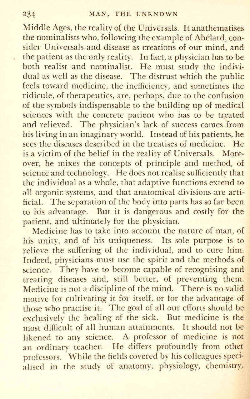 Middle Ages, the reality of the Universals. It anathematises the nominalists who, following the example of Abélard, con- sider Universals and disease as creations of our mind, and the patient as the only reality. In fact, a physician has to be both realist and nominalist. He must study the indivi- dual as well as the disease. The distrust which the public feels toward medicine, the inefficiency, and sometimes the ridicule, of therapeutics, are, perhaps, due to the confusion of the symbols indispensable to the building up of medical sciences with the concrete patient who has to be treated and relieved. The physician’s lack of success comes from his living in an imaginary world. Instead of his patients, he sees the diseases described in the treatises of medicine. He is a victim of the belief in the reality of Universals. More- over, he mixes the concepts of principle and method, of science and technology. He does not realise sufficiently that the individual as a whole, that adaptive functions extend to all organic systems, and that anatomical divisions are arti- ficial. The separation of the body into parts has so far been to his advantage. But it is dangerous and costly for the patient, and ultimately for the physician. Medicine has to take into account the nature of man, of his unity, and of his uniqueness. Its sole purpose is to relieve the suffering of the individual, and to cure him. Indeed, physicians must use the spirit and the methods of science. They have to become capable of recognising and treating diseases and, still better, of preventing them. Medicine is not a discipline of the mind. There is no valid motive for cultivating it for itself, or for the advantage of those who practise it. The goal of all our efforts should be exclusively the healing of the sick. But medicine is the most difficult of all human attainments. It should not be likened to any science. A professor of medicine is not an ordinary teacher. He differs profoundly from other professors. While the fields covered by his colleagues speci- alised in the study of anatomy, physiology, chemistry,