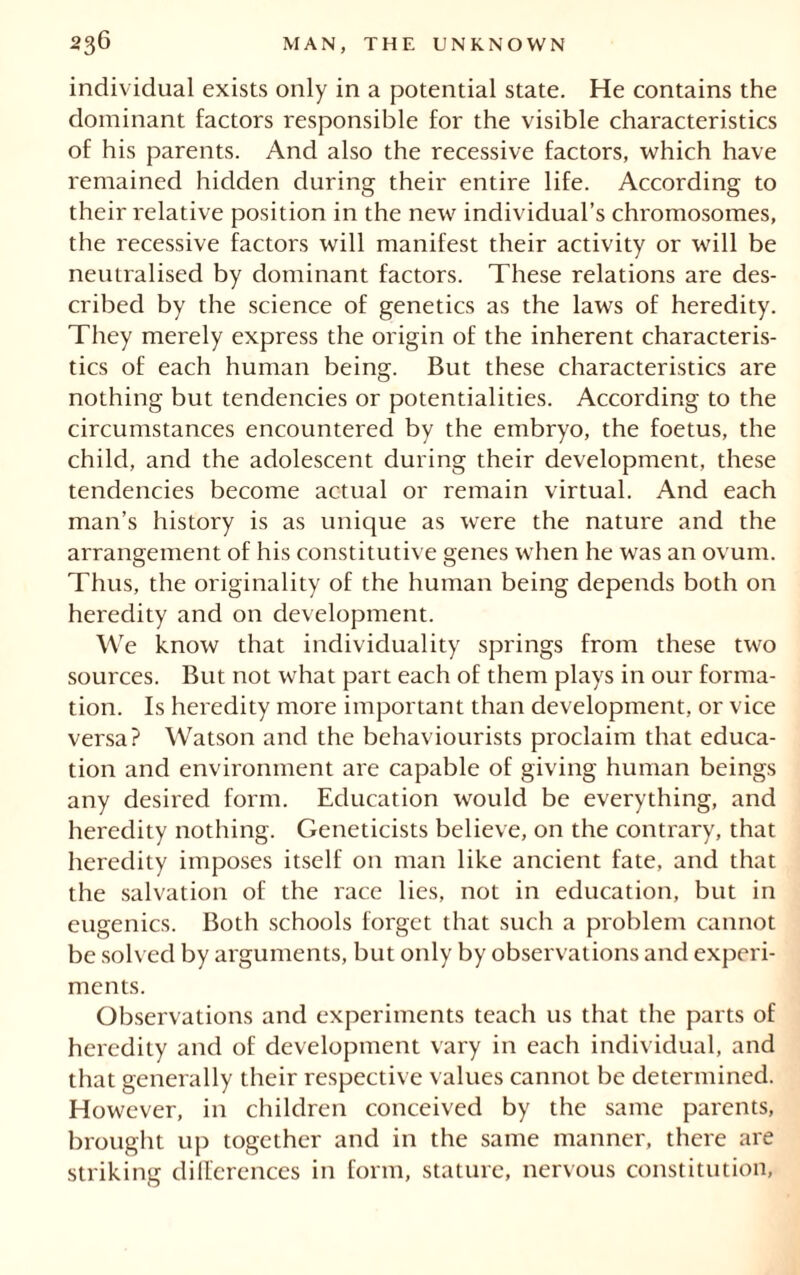 individual exists only in a potential state. He contains the dominant factors responsible for the visible characteristics of his parents. And also the recessive factors, which have remained hidden during their entire life. According to their relative position in the new individual’s chromosomes, the recessive factors will manifest their activity or will be neutralised by dominant factors. These relations are des- cribed by the science of genetics as the laws of heredity. They merely express the origin of the inherent characteris- tics of each human being. But these characteristics are nothing but tendencies or potentialities. According to the circumstances encountered by the embryo, the foetus, the child, and the adolescent during their development, these tendencies become actual or remain virtual. And each man’s history is as unique as were the nature and the arrangement of his constitutive genes when he was an ovum. Thus, the originality of the human being depends both on heredity and on development. We know that individuality springs from these two sources. But not what part each of them plays in our forma- tion. Is heredity more important than development, or vice versa? Watson and the behaviourists proclaim that educa- tion and environment are capable of giving human beings any desired form. Education would be everything, and heredity nothing. Geneticists believe, on the contrary, that heredity imposes itself on man like ancient fate, and that the salvation of the race lies, not in education, but in eugenics. Both schools forget that such a problem cannot be solved by arguments, but only by observations and experi- ments. Observations and experiments teach us that the parts of heredity and of development vary in each individual, and that generally their respective values cannot be determined. However, in children conceived by the same parents, brought up together and in the same manner, there are striking differences in form, stature, nervous constitution.