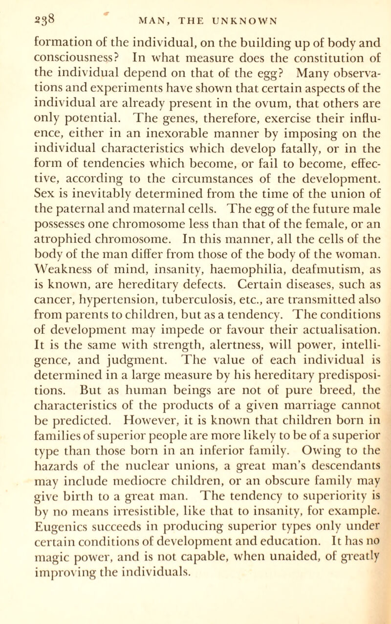 formation of the individual, on the building up of body and consciousness? In what measure does the constitution of the individual depend on that of the egg? Many observa- tions and experiments have shown that certain aspects of the individual are already present in the ovum, that others are only potential. The genes, therefore, exercise their influ- ence, either in an inexorable manner by imposing on the individual characteristics which develop fatally, or in the form of tendencies which become, or fail to become, effec- tive, according to the circumstances of the development. Sex is inevitably determined from the time of the union of the paternal and maternal cells. The egg of the future male possesses one chromosome less than that of the female, or an atrophied chromosome. In this manner, all the cells of the body of the man differ from those of the body of the woman. Weakness of mind, insanity, haemophilia, deafmutism, as is known, are hereditary defects. Certain diseases, such as cancer, hypertension, tuberculosis, etc., are transmitted also from parents to children, but as a tendency. The conditions of development may impede or favour their actualisation. It is the same with strength, alertness, will power, intelli- gence, and judgment. The value of each individual is determined in a large measure by his hereditary predisposi- tions. But as human beings are not of pure breed, the characteristics of the products of a given marriage cannot be predicted. However, it is known that children born in families of superior people are more likely to be of a superior type than those born in an inferior family. Owing to the hazards of the nuclear unions, a great man’s descendants may include mediocre children, or an obscure family may give birth to a great man. The tendency to superiority is by no means irresistible, like that to insanity, for example. Eugenics succeeds in producing superior types only under certain conditions of development and education. It has no magic power, and is not capable, when unaided, of greatly improving the individuals.