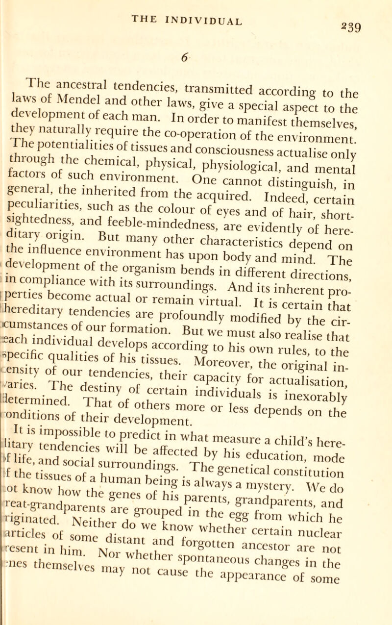 239 1 ThSf AfCCSirf1 tendencies’ transmitted according to the aws °f Mendel and other laws, give a special aspect to the development of each man. In order to manifest themselves they natmally require the co-operation of the environment’ ItudiTh H* °f W and consciousness actualise only factors of such^™’ physicaI’ physiological, and mental factors of such environment. One cannot distinguish in general, the inherited from the acquired. Indeec? certain peculiarities, such as the colour of eyes and of hai^ short lghtedness, and feeble-mindedness, are evidently of here ditary ongm. But many other characteristics depend on the influence environment has upon body and mind The in rn °Prem °f th1C °rganism bends in different directions in compliance with its surroundino-s And it-c int ’ !beC°mC 1 - «maiô^irtual d “S Zl “ b “ «ch individual develops according to his own rulewo'lhe specific qualities of his tissues. Moreover the „ril!l ensity of our tendencies, their capacity6 ad n le èrmined fh‘P f individuaIs » mexorabi; Æi liVS™ * ; litarv 'mP°ss,ble 10 Predi« ^ what measure a child's here si - :;rs: -reat-grandparenK arel h ‘Parents, grandparents, and Tiginated. Neither do^veTn m T uSS fr°m which he articles of some a 7 Whether certain nuclear resent in him. N„r whe,h f°rgotten an“stor are not nnes themselves mav K  spor|l,'meolls changes in the may not cause the appearance of some