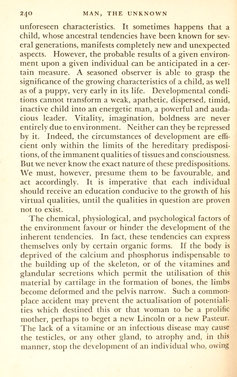 unforeseen characteristics. It sometimes happens that a child, whose ancestral tendencies have been known for sev- eral generations, manifests completely new and unexpected aspects. However, the probable results of a given environ- ment upon a given individual can be anticipated in a cer- tain measure. A seasoned observer is able to grasp the significance of the growing characteristics of a child, as well as of a puppy, very early in its life. Developmental condi- tions cannot transform a weak, apathetic, dispersed, timid, inactive child into an energetic man, a powerful and auda- cious leader. Vitality, imagination, boldness are never entirely due to environment. Neither can they be repressed by it. Indeed, the circumstances of development are effi- cient only within the limits of the hereditary predisposi- tions, of the immanent qualities of tissues and consciousness. But we never know the exact nature of these predispositions. We must, however, presume them to be favourable, and act accordingly. It is imperative that each individual should receive an education conducive to the growth of his virtual qualities, until the qualities in question are proven not to exist. The chemical, physiological, and psychological factors of the environment favour or hinder the development of the inherent tendencies. In fact, these tendencies can express themselves only by certain organic forms. If the body is deprived of the calcium and phosphorus indispensable to the building up of the skeleton, or of the vitamines and glandular secretions which permit the utilisation of this material by cartilage in the formation of bones, the limbs become deformed and the pelvis narrow. Such a common- place accident may prevent the actualisation of potentiali- ties which destined this or that woman to be a prolific mother, perhaps to beget a new Lincoln or a new Pasteur. The lack of a vitamine or an infectious disease may cause the testicles, or any other gland, to atrophy and, in this manner, stop the development of an individual who, owing