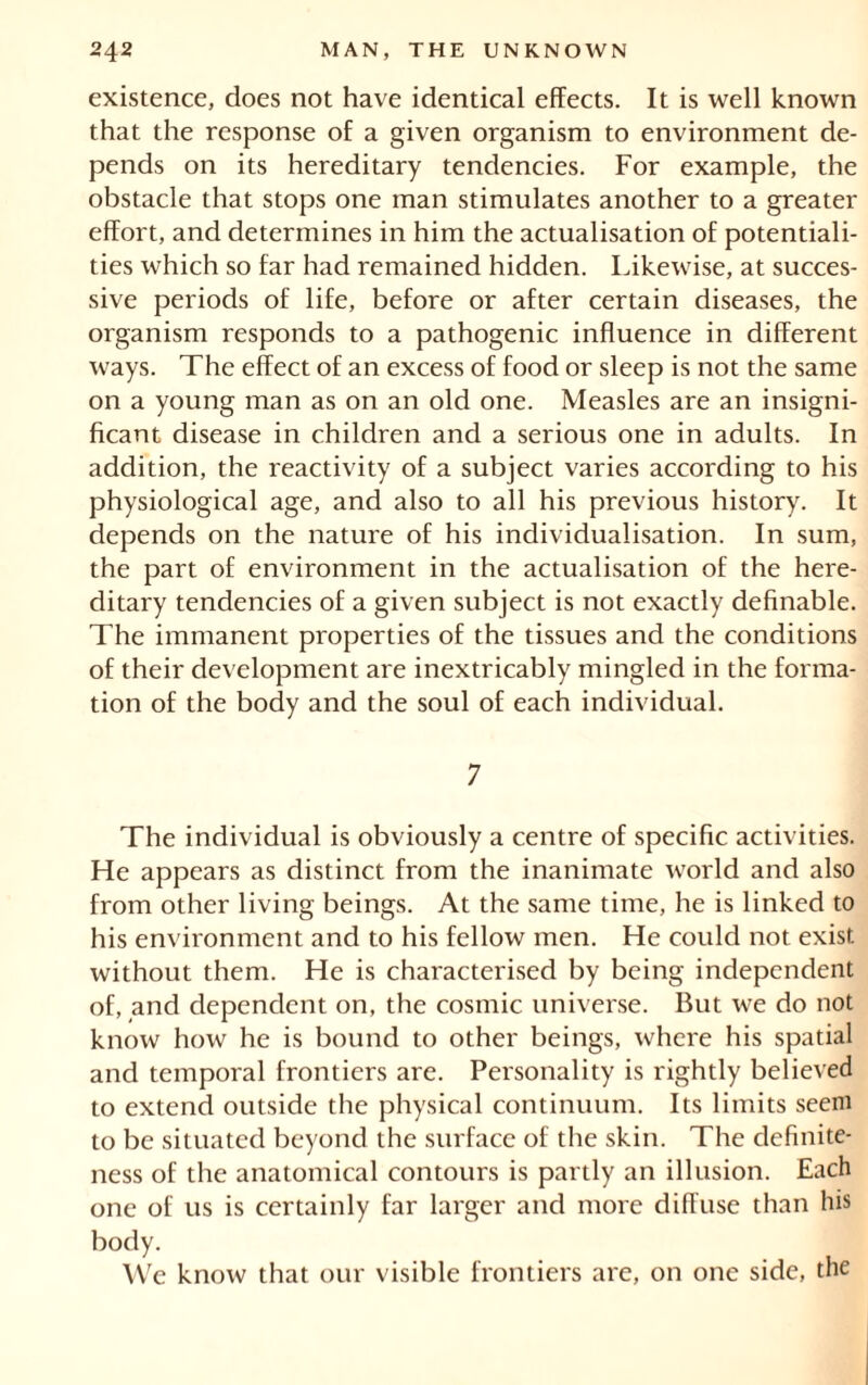 existence, does not have identical effects. It is well known that the response of a given organism to environment de- pends on its hereditary tendencies. For example, the obstacle that stops one man stimulates another to a greater effort, and determines in him the actualisation of potentiali- ties which so far had remained hidden. Likewise, at succes- sive periods of life, before or after certain diseases, the organism responds to a pathogenic influence in different ways. The effect of an excess of food or sleep is not the same on a young man as on an old one. Measles are an insigni- ficant disease in children and a serious one in adults. In addition, the reactivity of a subject varies according to his physiological age, and also to all his previous history. It depends on the nature of his individualisation. In sum, the part of environment in the actualisation of the here- ditary tendencies of a given subject is not exactly definable. The immanent properties of the tissues and the conditions of their development are inextricably mingled in the forma- tion of the body and the soul of each individual. 7 The individual is obviously a centre of specific activities. He appears as distinct from the inanimate world and also from other living beings. At the same time, he is linked to his environment and to his fellow men. He could not exist without them. He is characterised by being independent of, and dependent on, the cosmic universe. But we do not know how he is bound to other beings, where his spatial and temporal frontiers are. Personality is rightly believed to extend outside the physical continuum. Its limits seem to be situated beyond the surface of the skin. The definite- ness of the anatomical contours is partly an illusion. Each one of us is certainly far larger and more diffuse than his body. We know that our visible frontiers are, on one side, the