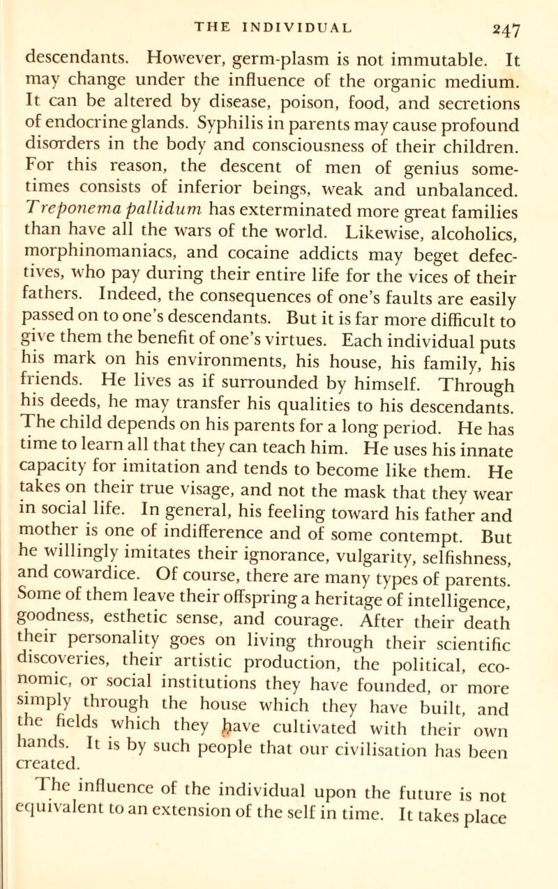 descendants. However, germ-plasm is not immutable. It may change under the influence of the organic medium. It can be altered by disease, poison, food, and secretions of endocrine glands. Syphilis in parents may cause profound disorders in the body and consciousness of their children. For this reason, the descent of men of genius some- times consists of inferior beings, weak and unbalanced. Treponema pallidum has exterminated more great families than have all the wars of the world. Likewise, alcoholics, morphinomaniacs, and cocaine addicts may beget defec- tives, who pay during their entire life for the vices of their fathers. Indeed, the consequences of one’s faults are easily passed on to one’s descendants. But it is far more difficult to gi\ e them the benefit of one’s virtues. Each individual puts his mark on his environments, his house, his family, his friends. He lives as if surrounded by himself. Through his deeds, he may transfer his qualities to his descendants. The child depends on his parents for a long period. He has time to learn all that they can teach him. He uses his innate capacity for imitation and tends to become like them. He takes on their true visage, and not the mask that they wear in social life. In general, his feeling toward his father and mother is one of indifference and of some contempt. But he willingly imitates their ignorance, vulgarity, selfishness, and cowardice. Of course, there are many types of parents. Some of them leave their offspring a heritage of intelligence, goodness, esthetic sense, and courage. After their death their personality goes on living through their scientific discoveries, their artistic production, the political, eco- nomic, or social institutions they have founded, or more simply through the house which they have built, and the fields which they jjave cultivated with their own hands. It is by such people that our civilisation has been created. The influence of the individual upon the future is not equivalent to an extension of the self in time. It takes place