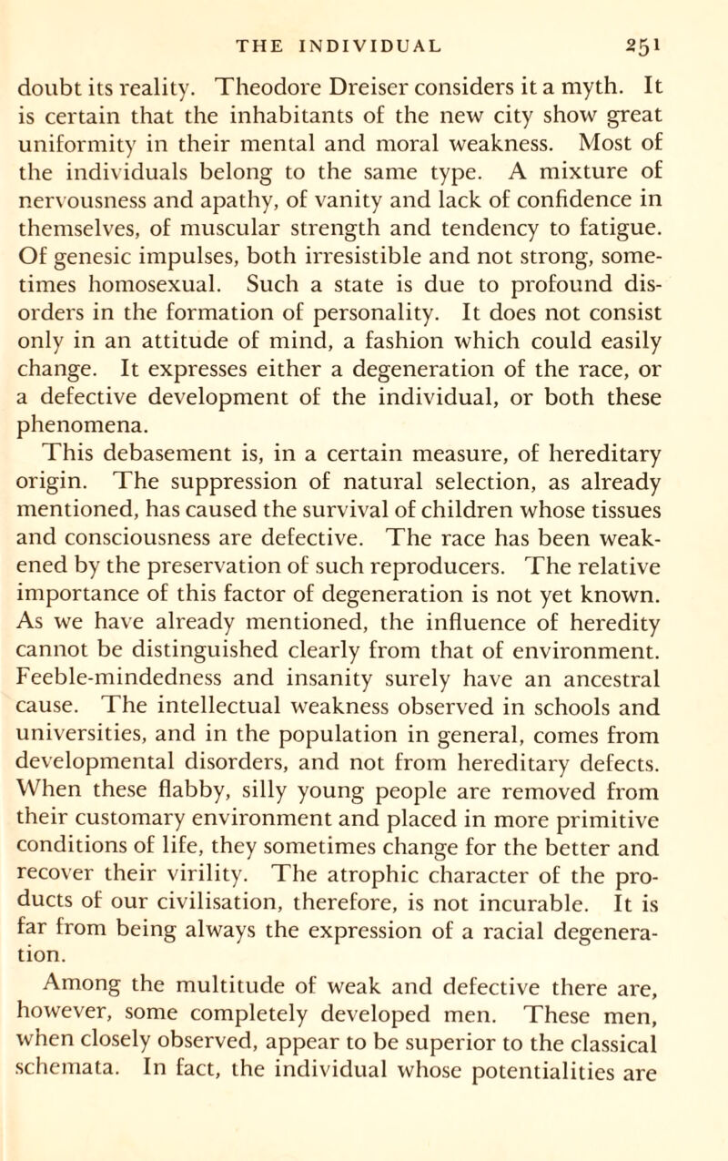 doubt its reality. Theodore Dreiser considers it a myth. It is certain that the inhabitants of the new city show great uniformity in their mental and moral weakness. Most of the individuals belong to the same type. A mixture of nervousness and apathy, of vanity and lack of confidence in themselves, of muscular strength and tendency to fatigue. Of genesic impulses, both irresistible and not strong, some- times homosexual. Such a state is due to profound dis- orders in the formation of personality. It does not consist only in an attitude of mind, a fashion which could easily change. It expresses either a degeneration of the race, or a defective development of the individual, or both these phenomena. This debasement is, in a certain measure, of hereditary origin. The suppression of natural selection, as already mentioned, has caused the survival of children whose tissues and consciousness are defective. The race has been weak- ened by the preservation of such reproducers. The relative importance of this factor of degeneration is not yet known. As we have already mentioned, the influence of heredity cannot be distinguished clearly from that of environment. Feeble-mindedness and insanity surely have an ancestral cause. The intellectual weakness observed in schools and universities, and in the population in general, comes from developmental disorders, and not from hereditary defects. When these flabby, silly young people are removed from their customary environment and placed in more primitive conditions of life, they sometimes change for the better and recover their virility. The atrophic character of the pro- ducts of our civilisation, therefore, is not incurable. It is far from being always the expression of a racial degenera- tion. Among the multitude of weak and defective there are, however, some completely developed men. These men, when closely observed, appear to be superior to the classical schemata. In fact, the individual whose potentialities are