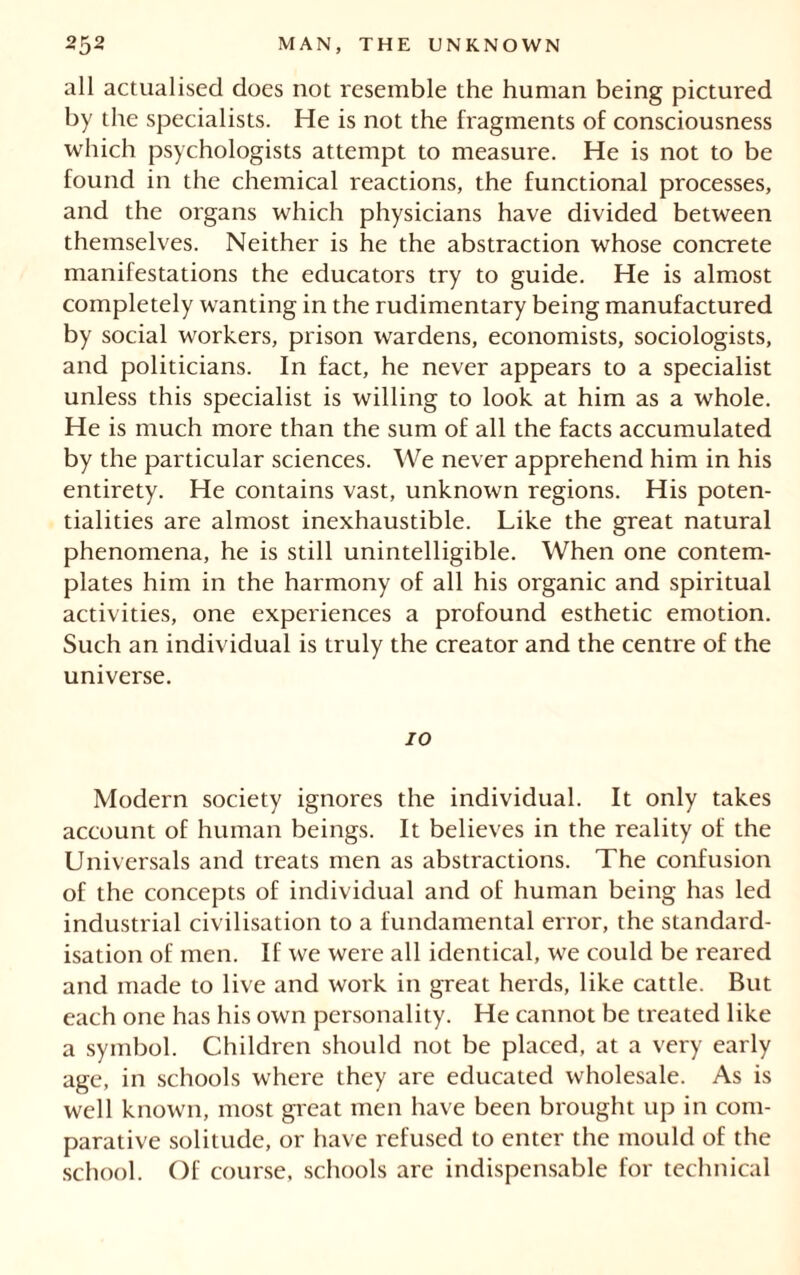 all actualisecl does not resemble the human being pictured by the specialists. He is not the fragments of consciousness which psychologists attempt to measure. He is not to be found in the chemical reactions, the functional processes, and the organs which physicians have divided between themselves. Neither is he the abstraction whose concrete manifestations the educators try to guide. He is almost completely wanting in the rudimentary being manufactured by social workers, prison wardens, economists, sociologists, and politicians. In fact, he never appears to a specialist unless this specialist is willing to look at him as a whole. He is much more than the sum of all the facts accumulated by the particular sciences. We never apprehend him in his entirety. He contains vast, unknown regions. His poten- tialities are almost inexhaustible. Like the great natural phenomena, he is still unintelligible. When one contem- plates him in the harmony of all his organic and spiritual activities, one experiences a profound esthetic emotion. Such an individual is truly the creator and the centre of the universe. 70 Modern society ignores the individual. It only takes account of human beings. It believes in the reality of the Universals and treats men as abstractions. The confusion of the concepts of individual and of human being has led industrial civilisation to a fundamental error, the standard- isation of men. If we were all identical, we could be reared and made to live and work in great herds, like cattle. But each one has his own personality. He cannot be treated like a symbol. Children should not be placed, at a very early age, in schools where they are educated wholesale. As is well known, most great men have been brought up in com- parative solitude, or have refused to enter the mould of the school. Of course, schools are indispensable for technical