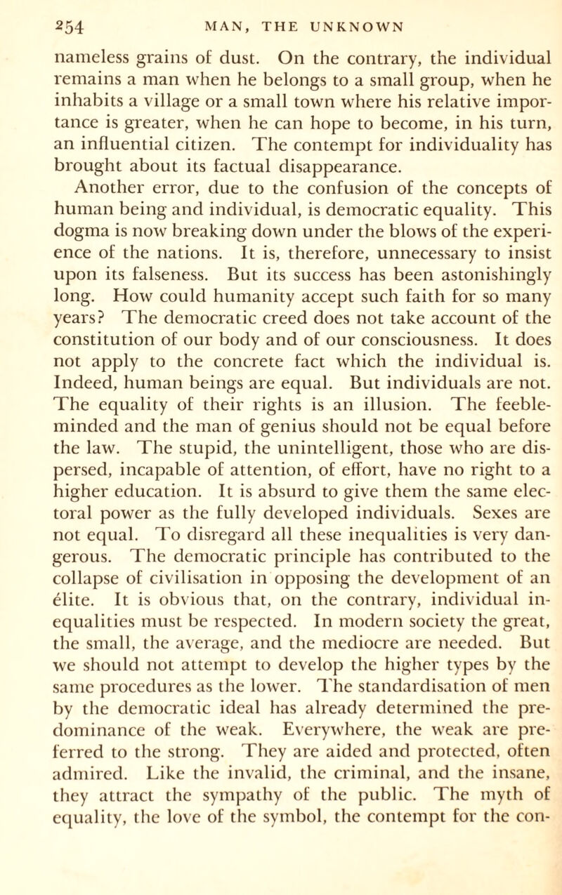 nameless grains of dust. On the contrary, the individual remains a man when he belongs to a small group, when he inhabits a village or a small town where his relative impor- tance is greater, when he can hope to become, in his turn, an influential citizen. The contempt for individuality has brought about its factual disappearance. Another error, due to the confusion of the concepts of human being and individual, is democratic equality. This dogma is now breaking down under the blows of the experi- ence of the nations. It is, therefore, unnecessary to insist upon its falseness. But its success has been astonishingly long. How could humanity accept such faith for so many years? The democratic creed does not take account of the constitution of our body and of our consciousness. It does not apply to the concrete fact which the individual is. Indeed, human beings are equal. But individuals are not. The equality of their rights is an illusion. The feeble- minded and the man of genius should not be equal before the law. The stupid, the unintelligent, those who are dis- persed, incapable of attention, of effort, have no right to a higher education. It is absurd to give them the same elec- toral power as the fully developed individuals. Sexes are not equal. To disregard all these inequalities is very dan- gerous. The democratic principle has contributed to the collapse of civilisation in opposing the development of an élite. It is obvious that, on the contrary, individual in- equalities must be respected. In modern society the great, the small, the average, and the mediocre are needed. But we should not attempt to develop the higher types by the same procedures as the lower. The standardisation of men by the democratic ideal has already determined the pre- dominance of the weak. Everywhere, the weak are pre- ferred to the strong. They are aided and protected, often admired. Like the invalid, the criminal, and the insane, they attract the sympathy of the public. The myth of equality, the love of the symbol, the contempt for the con-