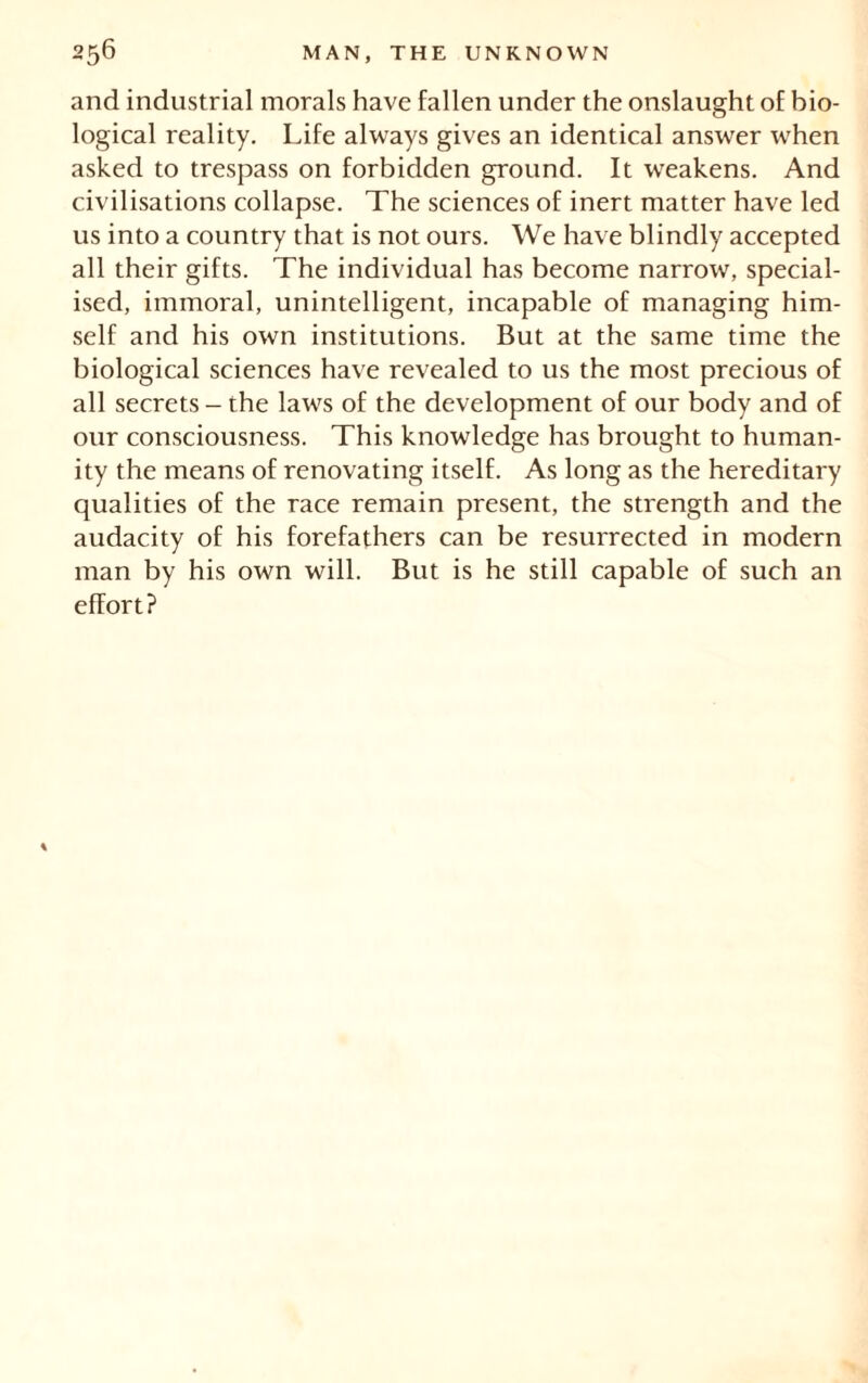 and industrial morals have fallen under the onslaught of bio- logical reality. Life always gives an identical answer when asked to trespass on forbidden ground. It weakens. And civilisations collapse. The sciences of inert matter have led us into a country that is not ours. We have blindly accepted all their gifts. The individual has become narrow, special- ised, immoral, unintelligent, incapable of managing him- self and his own institutions. But at the same time the biological sciences have revealed to us the most precious of all secrets - the laws of the development of our body and of our consciousness. This knowledge has brought to human- ity the means of renovating itself. As long as the hereditary qualities of the race remain present, the strength and the audacity of his forefathers can be resurrected in modern man by his own will. But is he still capable of such an effort?