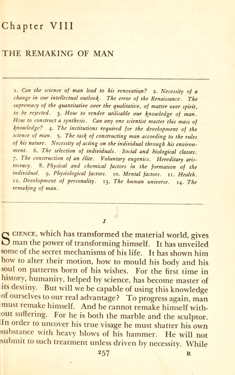 Chapter VIII THE REMAKING OF MAN i. Can the science of man lead to his renovation? 2. Necessity of a change in our intellectual outloo\. The error of the Renaissance. The supremacy of the quantitative over the qualitative, of matter over spirit, to be rejected. 3. How to render utilisable our knowledge of man. How to construct a synthesis. Can any one scientist master this mass of knowledge? 4. The institutions required for the development of the science of man. 5. The tas\ of constructing man according to the rules of his nature. Necessity of acting on the individual through his environ- ment. 6. The selection of individuals. Social and biological classes. 7. The construction of an élite. Voluntary eugenics. Hereditary aris- tocracy. 8. Physical and chemical factors in the formation of the individual. 9. Physiological factors. 10. Mental factors. 11. Health. 12. Development of personality. 13. The human universe. 14. The remaining of man. I SCIENCE, which has transformed the material world, gives man the power of transforming himself. It has unveiled some of the secret mechanisms of his life. It has shown him how to alter their motion, how to mould his body and his soul on patterns born of his wishes. For the first time in history, humanity, helped by science, has become master of its destiny. But will we be capable of using this knowledge of ourselves to our real advantage? To progress again, man must remake himself. And he cannot remake himself with- out suffering. For he is both the marble and the sculptor. In order to uncover his true visage he must shatter his own ■substance with heavy blows of his hammer. He will not submit to such treatment unless driven by necessity. While