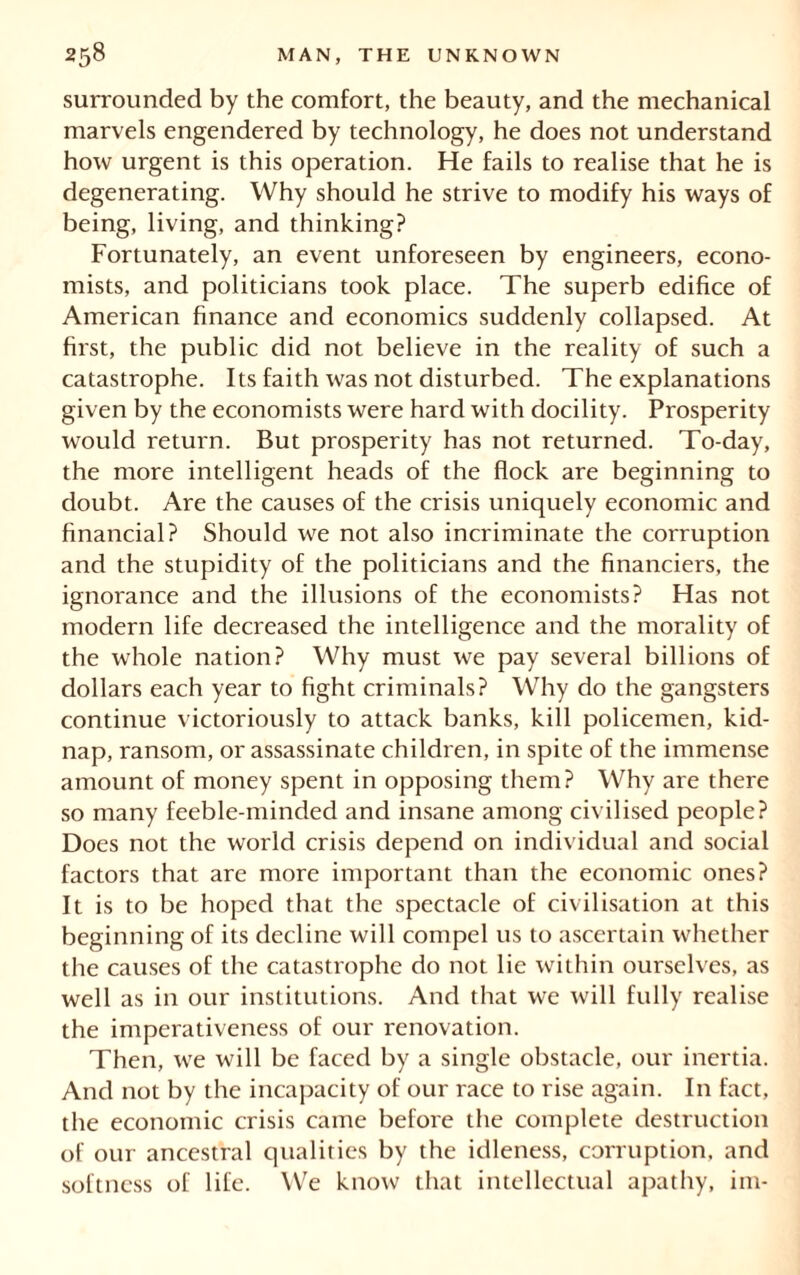 surrounded by the comfort, the beauty, and the mechanical marvels engendered by technology, he does not understand how urgent is this operation. He fails to realise that he is degenerating. Why should he strive to modify his ways of being, living, and thinking? Fortunately, an event unforeseen by engineers, econo- mists, and politicians took place. The superb edifice of American finance and economics suddenly collapsed. At hrst, the public did not believe in the reality of such a catastrophe. Its faith was not disturbed. The explanations given by the economists were hard with docility. Prosperity would return. But prosperity has not returned. To-day, the more intelligent heads of the flock are beginning to doubt. Are the causes of the crisis uniquely economic and financial? Should we not also incriminate the corruption and the stupidity of the politicians and the financiers, the ignorance and the illusions of the economists? Has not modern life decreased the intelligence and the morality of the whole nation? Why must we pay several billions of dollars each year to fight criminals? Why do the gangsters continue victoriously to attack banks, kill policemen, kid- nap, ransom, or assassinate children, in spite of the immense amount of money spent in opposing them? Why are there so many feeble-minded and insane among civilised people? Does not the world crisis depend on individual and social factors that are more important than the economic ones? It is to be hoped that the spectacle of civilisation at this beginning of its decline will compel us to ascertain whether the causes of the catastrophe do not lie within ourselves, as well as in our institutions. And that we will fully realise the imperativeness of our renovation. Then, we will be faced by a single obstacle, our inertia. And not by the incapacity of our race to rise again. In fact, the economic crisis came before the complete destruction of our ancestral qualities by the idleness, corruption, and softness of life. We know that intellectual apathy, im-