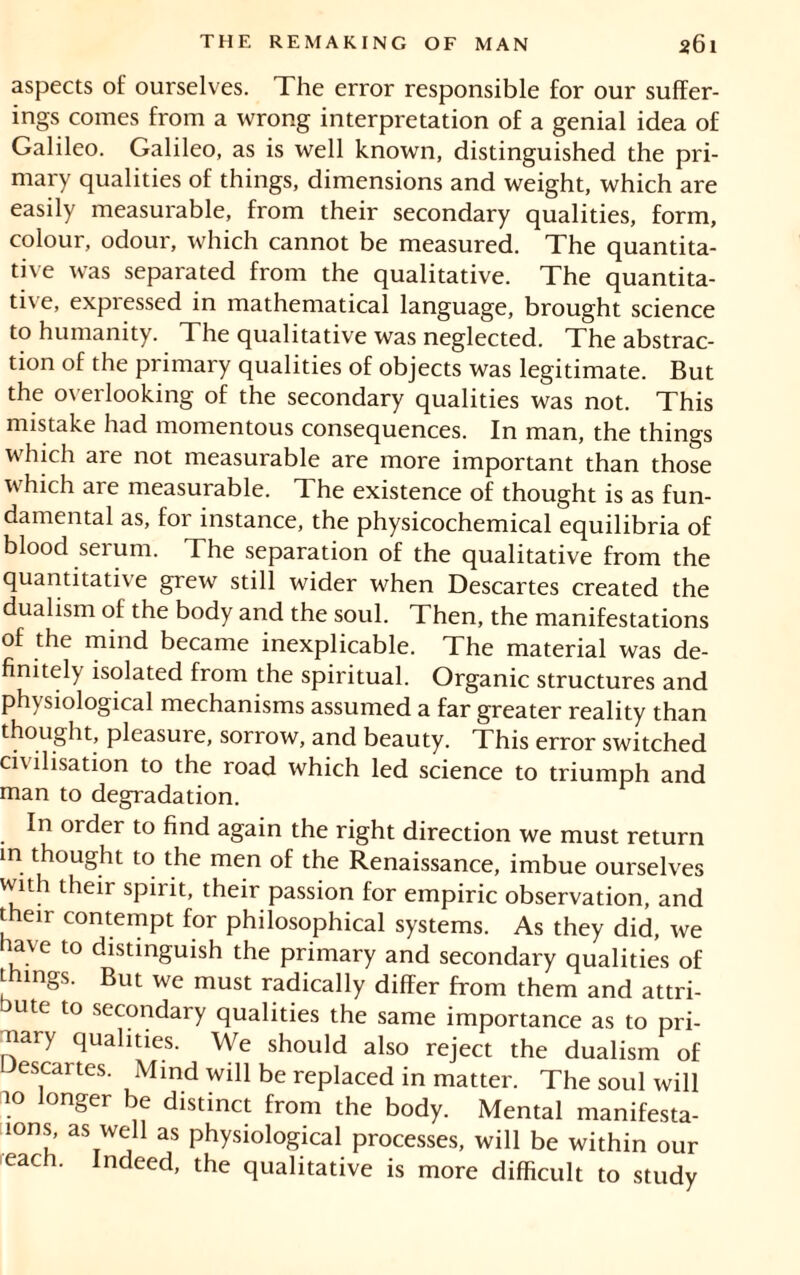 aspects of ourselves. The error responsible for our suffer- ings comes from a wrong interpretation of a genial idea of Galileo. Galileo, as is well known, distinguished the pri- mary qualities of things, dimensions and weight, which are easily measurable, from their secondary qualities, form, colour, odour, which cannot be measured. The quantita- tive was separated from the qualitative. The quantita- tive, expressed in mathematical language, brought science to humanity. The qualitative was neglected. The abstrac- tion of the primary qualities of objects was legitimate. But the overlooking of the secondary qualities was not. This mistake had momentous consequences. In man, the things which are not measurable are more important than those which are measurable. The existence of thought is as fun- damental as, for instance, the physicochemical equilibria of blood serum. The separation of the qualitative from the quantitative grew still wider when Descartes created the dualism of the body and the soul. Then, the manifestations of the mind became inexplicable. The material was de- finitely isolated from the spiritual. Organic structures and physiological mechanisms assumed a far greater reality than thought, pleasure, sorrow, and beauty. This error switched civilisation to the road which led science to triumph and man to degradation. In order to find again the right direction we must return in thought to the men of the Renaissance, imbue ourselves with their spirit, their passion for empiric observation, and their contempt for philosophical systems. As they did, we have to distinguish the primary and secondary qualities of things. But we must radically differ from them and attri- bute to secondary qualities the same importance as to pri- mary qualities. We should also reject the dualism of Descartes. Mind will be replaced in matter. The soul will 10 longer be distinct from the body. Mental manifesta- 10ns, as well as physiological processes, will be within our eacff. Indeed, the qualitative is more difficult to study