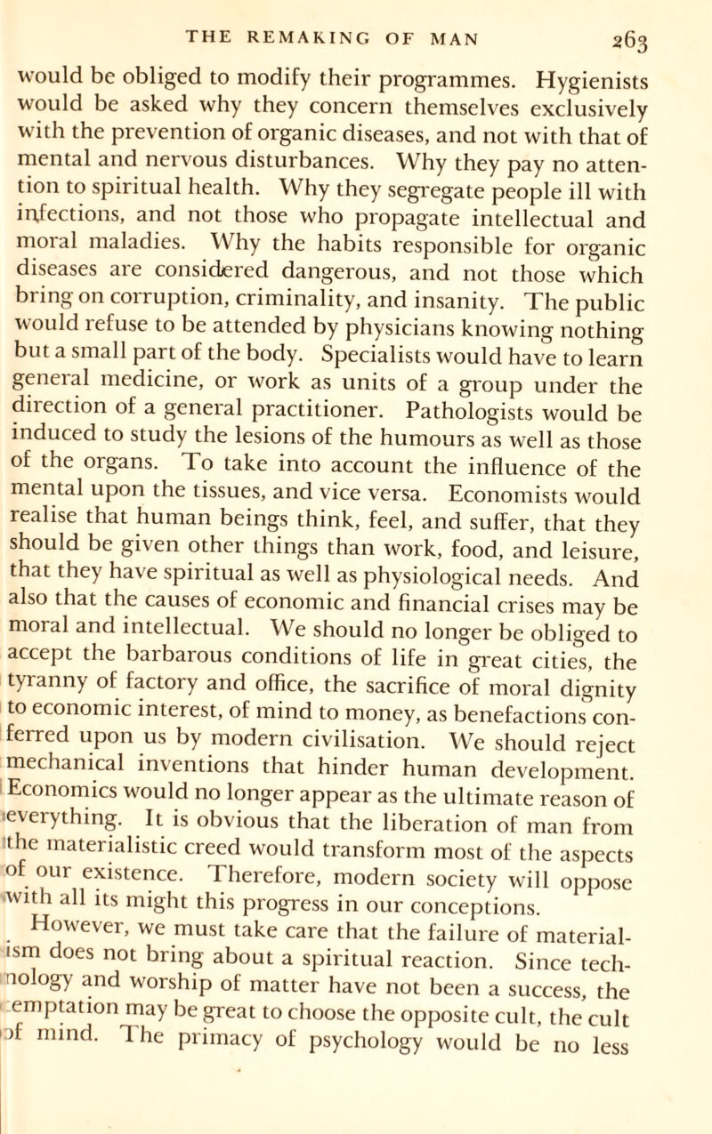 would be obliged to modify their programmes. Hygienists would be asked why they concern themselves exclusively with the prevention of organic diseases, and not with that of mental and nervous disturbances. Why they pay no atten- tion to spiritual health. Why they segregate people ill with infections, and not those who propagate intellectual and moral maladies. Why the habits responsible for organic diseases are considered dangerous, and not those which bring on corruption, criminality, and insanity. The public would refuse to be attended by physicians knowing nothing but a small part of the body. Specialists would have to learn general medicine, or work as units of a group under the direction of a general practitioner. Pathologists would be induced to study the lesions of the humours as well as those of the organs. To take into account the influence of the mental upon the tissues, and vice versa. Economists would realise that human beings think, feel, and suffer, that they should be given other things than work, food, and leisure, that they have spiritual as well as physiological needs. And also that the causes of economic and financial crises may be moral and intellectual. We should no longer be obliged to accept the barbarous conditions of life in great cities, the tyranny of factory and office, the sacrifice of moral dignity to economic interest, of mind to money, as benefactions con- ferred upon us by modern civilisation. We should reject mechanical inventions that hinder human development. Economics would no longer appear as the ultimate reason of «everything. It is obvious that the liberation of man from the materialistic creed would transform most of the aspects of our existence. Therefore, modern society will oppose 'With ah its might this progress in our conceptions. However, we must take care that the failure of material- ism does not bring about a spiritual reaction. Since tech- nology and worship of matter have not been a success, the emptation may be great to choose the opposite cult, the cult of mind. The primacy of psychology would be no less