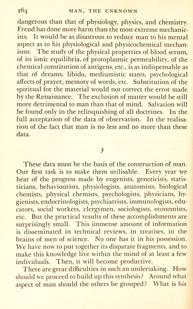 dangerous than that of physiology, physics, and chemistry. Freud has done more harm than the most extreme mechanic- ists. It would be as disastrous to reduce man to his mental aspect as to his physiological and physicochemical mechan- isms. The study of the physical properties of blood serum, of its ionic equilibria, of protoplasmic permeability, of the chemical constitution of antigens, etc., is as indispensable as that of dreams, libido, mediumistic states, psychological affects of prayer, memory of words, etc. Substitution of the spiritual for the material would not correct the error made by the Renaissance. The exclusion of matter would be still more detrimental to man than that of mind. Salvation will be found only in the relinquishing of all doctrines. In the full acceptation of the data of observation. In the realisa- tion of the fact that man is no less and no more than these data. 3 These data must be the basis of the construction of man. Our first task is to make them utilisable. Every year we hear of the progress made by eugenists, geneticists, statis- ticians, behaviourists, physiologists, anatomists, biological chemists, physical chemists, psychologists, physicians, hy- gienists, endocrinologists, psychiatrists, immunologists, edu- cators, social workers, clergymen, sociologists, economists, etc. But the practical results of these accomplishments are surprisingly small. This immense amount of information is disseminated in technical reviews, in treatises, in the brains of men of science. No one has it in his possession. We have now to put together its disparate fragments, and to make this knowledge live within the mind of at least a few individuals. Then, it will become productive. There are great difficulties in such an undertaking. How should we proceed to build up this synthesis? Around what aspect of man should the others be grouped? What is his