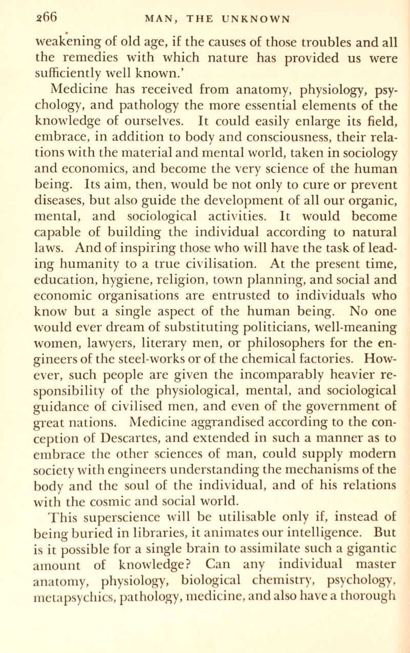 weakening of old age, if the causes of those troubles and all the remedies with which nature has provided us were sufficiently well known.’ Medicine has received from anatomy, physiology, psy- chology, and pathology the more essential elements of the knowledge of ourselves. It could easily enlarge its field, embrace, in addition to body and consciousness, their rela- tions with the material and mental world, taken in sociology and economics, and become the very science of the human being. Its aim, then, would be not only to cure or prevent diseases, but also guide the development of all our organic, mental, and sociological activities. It would become capable of building the individual according to natural laws. And of inspiring those who will have the task of lead- ing humanity to a true civilisation. At the present time, education, hygiene, religion, town planning, and social and economic organisations are entrusted to individuals who know but a single aspect of the human being. No one would ever dream of substituting politicians, well-meaning women, lawyers, literary men, or philosophers for the en- gineers of the steel-works or of the chemical factories. How- ever, such people are given the incomparably heavier re- sponsibility of the physiological, mental, and sociological guidance of civilised men, and even of the government of great nations. Medicine aggrandised according to the con- ception of Descartes, and extended in such a manner as to embrace the other sciences of man, could supply modern society with engineers understanding the mechanisms of the body and the soul of the individual, and of his relations with the cosmic and social world. This superscience will be utilisable only if, instead of being buried in libraries, it animates our intelligence. But is it possible for a single brain to assimilate such a gigantic amount of knowledge? Can any individual master anatomy, physiology, biological chemistry, psychology, metapsychics, pathology, medicine, and also have a thorough