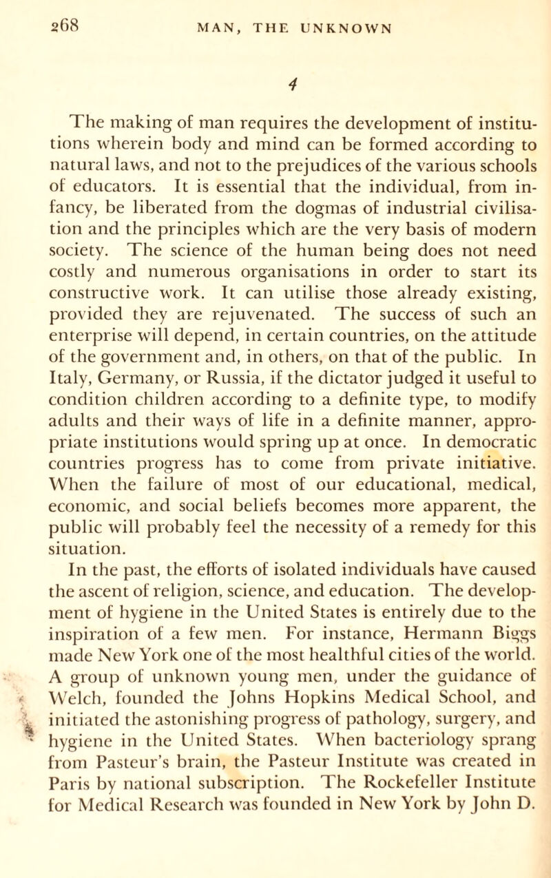 4 The making of man requires the development of institu- tions wherein body and mind can be formed according to natural laws, and not to the prejudices of the various schools of educators. It is essential that the individual, from in- fancy, be liberated from the dogmas of industrial civilisa- tion and the principles which are the very basis of modern society. The science of the human being does not need costly and numerous organisations in order to start its constructive work. It can utilise those already existing, provided they are rejuvenated. The success of such an enterprise will depend, in certain countries, on the attitude of the government and, in others, on that of the public. In Italy, Germany, or Russia, if the dictator judged it useful to condition children according to a definite type, to modify adults and their ways of life in a definite manner, appro- priate institutions would spring up at once. In democratic countries progress has to come from private initiative. When the failure of most of our educational, medical, economic, and social beliefs becomes more apparent, the public will probably feel the necessity of a remedy for this situation. In the past, the efforts of isolated individuals have caused the ascent of religion, science, and education. The develop- ment of hygiene in the United States is entirely due to the inspiration of a few men. For instance, Hermann Biggs made New York one of the most healthful cities of the world. A group of unknown young men, under the guidance of -• Welch, founded the Johns Hopkins Medical School, and ^ initiated the astonishing progress of pathology, surgery, and ■ hygiene in the United States. When bacteriology sprang from Pasteur’s brain, the Pasteur Institute was created in Paris by national subscription. The Rockefeller Institute for Medical Research was founded in New York by John D.