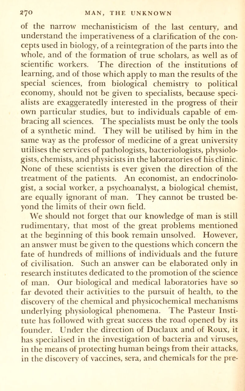 of the narrow mechanisticism of the last century, and understand the imperativeness of a clarification of the con- cepts used in biology, of a reintegration of the parts into the whole, and of the formation of true scholars, as well as of scientific workers. The direction of the institutions of learning, and of those which apply to man the results of the special sciences, from biological chemistry to political economy, should not be given to specialists, because speci- alists are exaggeratedly interested in the progress of their own particular studies, but to individuals capable of em- bracing all sciences. The specialists must be only the tools of a synthetic mind. They will be utilised by him in the same way as the professor of medicine of a great university utilises the services of pathologists, bacteriologists, physiolo- gists, chemists, and physicists in the laboratories of his clinic. None of these scientists is ever given the direction of the treatment of the patients. An economist, an endocrinolo- gist, a social worker, a psychoanalyst, a biological chemist, are equally ignorant of man. They cannot be trusted be- yond the limits of their own field. We should not forget that our knowledge of man is still rudimentary, that most of the great problems mentioned at the beginning of this book remain unsolved. However, an answer must be given to the questions which concern the fate of hundreds of millions of individuals and the future of civilisation. Such an answer can be elaborated only in research institutes dedicated to the promotion of the science of man. Our biological and medical laboratories have so far devoted their activities to the pursuit of health, to the discovery of the chemical and physicochemical mechanisms underlying physiological phenomena. The Pasteur Insti- tute has followed with great success the road opened by its founder. Under the direction of Duclaux and of Roux, it has specialised in the investigation of bacteria and viruses, in the means of protecting human beings from their attacks, in the discovery of vaccines, sera, and chemicals for the pre-