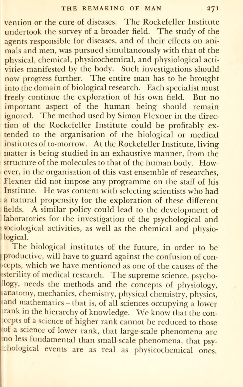 vention or the cure of diseases. The Rockefeller Institute undertook the survey of a broader field. The study of the agents responsible for diseases, and of their effects on ani- mals and men, was pursued simultaneously with that of the physical, chemical, physicochemical, and physiological acti- vities manifested by the body. Such investigations should now progress further. The entire man has to be brought into the domain of biological research. Each specialist must freely continue the exploration of his own field. But no important aspect of the human being should remain ignored. The method used by Simon Flexner in the direc- tion of the Rockefeller Institute could be profitably ex- tended to the organisation of the biological or medical institutes of to-morrow. At the Rockefeller Institute, living matter is being studied in an exhaustive manner, from the structure of the molecules to that of the human body. How- ever, in the organisation of this vast ensemble of researches, Flexner did not impose any programme on the staff of his Institute. He was content with selecting scientists who had a natural propensity for the exploration of these different fields. A similar policy could lead to the development of laboratories for the investigation of the psychological and sociological activities, as well as the chemical and physio- logical. The biological institutes of the future, in order to be productive, will have to guard against the confusion of con- cepts, which we have mentioned as one of the causes of the •sterility of medical research. The supreme science, psycho- logy, needs the methods and the concepts of physiology, anatomy, mechanics, chemistry, physical chemistry, physics, and mathematics - that is, of all sciences occupying a lower rank in the hierarchy of knowledge. We know that the con- cepts of a science of higher rank cannot be reduced to those of a science of lower rank, that large-scale phenomena are no less fundamental than small-scale phenomena, that psy- rhological events are as real as physicochemical ones.