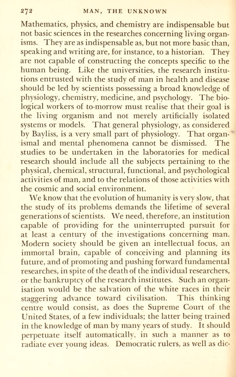 Mathematics, physics, and chemistry are indispensable but not basic sciences in the researches concerning living organ- isms. They are as indispensable as, but not more basic than, speaking and writing are, for instance, to a historian. They are not capable of constructing the concepts specific to the human being. Like the universities, the research institu- tions entrusted with the study of man in health and disease should be led by scientists possessing a broad knowledge of physiology, chemistry, medicine, and psychology. The bio- logical workers of to-morrow must realise that their goal is the living organism and not merely artificially isolated systems or models. That general physiology, as considered by Bayliss, is a very small part of physiology. That organ- ismal and mental phenomena cannot be dismissed. The studies to be undertaken in the laboratories for medical research should include all the subjects pertaining to the physical, chemical, structural, functional, and psychological activities of man, and to the relations of those activities with the cosmic and social environment. We know that the evolution of humanity is very slow, that the study of its problems demands the lifetime of several generations of scientists. We need, therefore, an institution capable of providing for the uninterrupted pursuit for at least a century of the investigations concerning man. Modern society should be given an intellectual focus, an immortal brain, capable of conceiving and planning its future, and of promoting and pushing forward fundamental researches, in spite of the death of the individual researchers, or the bankruptcy of the research institutes. Such an organ- isation would be the salvation of the white races in their staggering advance toward civilisation. This thinking centre would consist, as does the Supreme Court of the United States, of a few individuals; the latter being trained in the knowledge of man by many years of study. It should perpetuate itself automatically, in such a manner as to radiate ever young ideas. Democratic rulers, as well as die-