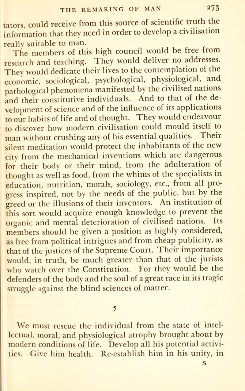 tators, could receive from this source of scientific truth the information that they need in order to develop a civilisation really suitable to man. The members of this high council would be free from research and teaching. They would deliver no addresses. They would dedicate their lives to the contemplation of the economic, sociological, psychological, physiological, and pathological phenomena manifested by the civilised nations and their constitutive individuals. And to that of the de- velopment of science and of the influence of its applications to our habits of life and of thought. They would endeavour to discover how modern civilisation could mould itself to man without crushing any of his essential qualities. Their silent meditation would protect the inhabitants of the new city from the mechanical inventions which are dangerous for their body or their mind, from the adulteration of thought as well as food, from the whims of the specialists in education, nutrition, morals, sociology, etc., from all pro- gress inspired, not by the needs of the public, but by the greed or the illusions of their inventors. An institution of this sort would acquire enough knowledge to prevent the organic and mental deterioration of civilised nations. Its members should be given a position as highly considered, as free from political intrigues and from cheap publicity, as that of the justices of the Supreme Court. Their importance would, in truth, be much greater than that of the jurists who watch over the Constitution. For they would be the defenders of the body and the soul of a great race in its tragic struggle against the blind sciences of matter. 5 We must rescue the individual from the state of intel- lectual, moral, and physiological atrophy brought about by modern conditions of life. Develop all his potential activi- ties. Give him health. Re-establish him in his unity, in s