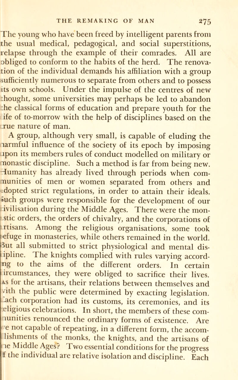 The young who have been freed by intelligent parents from the usual medical, pedagogical, and social superstitions, relapse through the example of their comrades. All are obliged to conform to the habits of the herd. The renova- tion of the individual demands his affiliation with a group sufficiently numerous to separate from others and to possess its own schools. Under the impulse of the centres of new thought, some universities may perhaps be led to abandon :he classical forms of education and prepare youth for the ife of to-morrow with the help of disciplines based on the rue nature of man. A group, although very small, is capable of eluding the larmful influence of the society of its epoch by imposing upon its members rules of conduct modelled on military or monastic discipline. Such a method is far from being new. Tumanity has already lived through periods when com- munities of men or women separated from others and adopted strict regulations, in order to attain their ideals. »uch groups were responsible for the development of our ivilisation during the Middle Ages. There were the mon- astic orders, the orders of chivalry, and the corporations of rtisans. Among the religious organisations, some took ■efuge in monasteries, while others remained in the world. Tit all submitted to strict physiological and mental dis- ipline. The knights complied with rules varying accord- ing to the aims of the different orders. In certain ircumstances, they were obliged to sacrifice their lives. as for the artisans, their relations between themselves and • ith the public were determined by exacting legislation, rnch corporation had its customs, its ceremonies, and its religious celebrations. In short, the members of these com- nunities renounced the ordinary forms of existence. Are e not capable of repeating, in a different form, the accom- lishments of the monks, the knights, and the artisans of ae Middle Ages? Two essential conditions for the progress f the individual are relative isolation and discipline. Each
