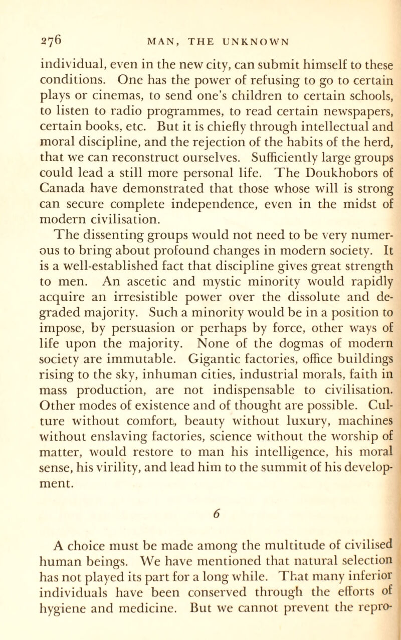 individual, even in the new city, can submit himself to these conditions. One has the power of refusing to go to certain plays or cinemas, to send one’s children to certain schools, to listen to radio programmes, to read certain newspapers, certain books, etc. But it is chiefly through intellectual and moral discipline, and the rejection of the habits of the herd, that we can reconstruct ourselves. Sufficiently large groups could lead a still more personal life. The Doukhobors of Canada have demonstrated that those whose will is strong can secure complete independence, even in the midst of modern civilisation. The dissenting groups would not need to be very numer- ous to bring about profound changes in modern society. It is a well-established fact that discipline gives great strength to men. An ascetic and mystic minority would rapidly acquire an irresistible power over the dissolute and de- graded majority. Such a minority would be in a position to impose, by persuasion or perhaps by force, other ways of life upon the majority. None of the dogmas of modern society are immutable. Gigantic factories, office buildings rising to the sky, inhuman cities, industrial morals, faith in mass production, are not indispensable to civilisation. Other modes of existence and of thought are possible. Cul- ture without comfort, beauty without luxury, machines without enslaving factories, science without the worship of matter, would restore to man his intelligence, his moral sense, his virility, and lead him to the summit of his develop- ment. 6 A choice must be made among the multitude of civilised human beinsrs. We have mentioned that natural selection has not played its part for a long while. That many inferior individuals have been conserved through the efforts of hygiene and medicine. But we cannot prevent the repro-