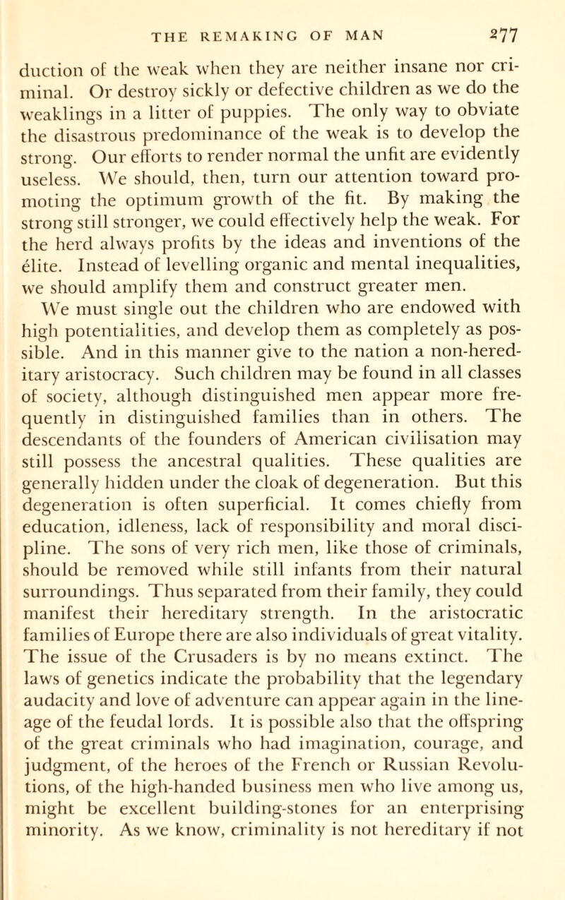 duction of the weak when they are neither insane nor cri- minal. Or destroy sickly or defective children as we do the weaklings in a litter of puppies. The only way to obviate the disastrous predominance of the weak is to develop the strong. Our efforts to render normal the unfit are evidently useless. We should, then, turn our attention toward pro- moting the optimum growth of the fit. By making the strong still stronger, we could effectively help the weak. For the herd always profits by the ideas and inventions of the élite. Instead of levelling organic and mental inequalities, we should amplify them and construct greater men. We must single out the children who are endowed with high potentialities, and develop them as completely as pos- sible. And in this manner give to the nation a non-hered- itary aristocracy. Such children may be found in all classes of society, although distinguished men appear more fre- quently in distinguished families than in others. The descendants of the founders of American civilisation may still possess the ancestral qualities. These qualities are generally hidden under the cloak of degeneration. But this degeneration is often superficial. It comes chiefly from education, idleness, lack of responsibility and moral disci- pline. The sons of very rich men, like those of criminals, should be removed while still infants from their natural surroundings. Thus separated from their family, they could manifest their hereditary strength. In the aristocratic families of Europe there are also individuals of great vitality. The issue of the Crusaders is by no means extinct. The laws of genetics indicate the probability that the legendary audacity and love of adventure can appear again in the line- age of the feudal lords. It is possible also that the offspring of the great criminals who had imagination, courage, and judgment, of the heroes of the French or Russian Revolu- tions, of the high-handed business men who live among us, might be excellent building-stones for an enterprising minority. As we know, criminality is not hereditary if not