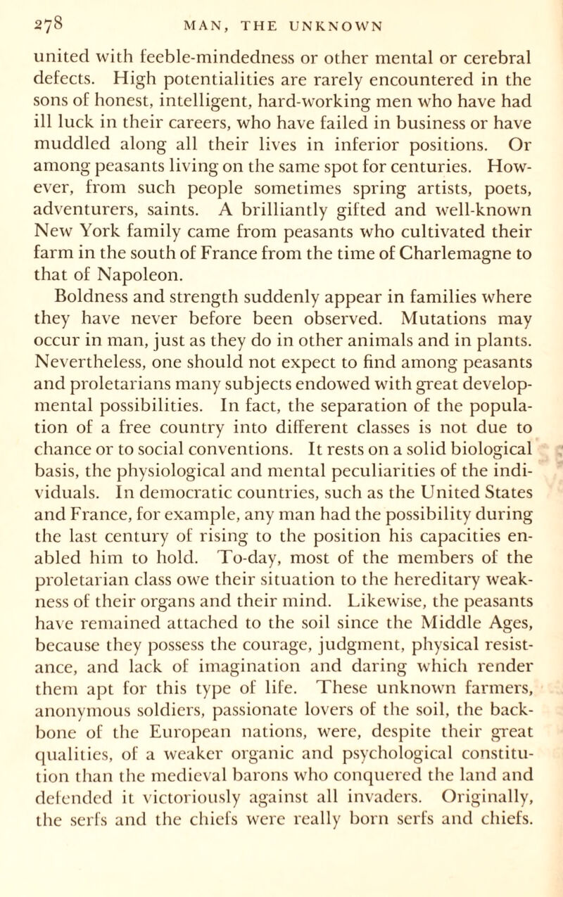 united with feeble-mindedness or other mental or cerebral defects. High potentialities are rarely encountered in the sons of honest, intelligent, hard-working men who have had ill luck in their careers, who have failed in business or have muddled along all their lives in inferior positions. Or among peasants living on the same spot for centuries. How- ever, from such people sometimes spring artists, poets, adventurers, saints. A brilliantly gifted and well-known New York family came from peasants who cultivated their farm in the south of France from the time of Charlemagne to that of Napoleon. Boldness and strength suddenly appear in families where they have never before been observed. Mutations may occur in man, just as they do in other animals and in plants. Nevertheless, one should not expect to find among peasants and proletarians many subjects endowed with great develop- mental possibilities. In fact, the separation of the popula- tion of a free country into different classes is not due to chance or to social conventions. It rests on a solid biological basis, the physiological and mental peculiarities of the indi- viduals. In democratic countries, such as the United States and France, for example, any man had the possibility during the last century of rising to the position his capacities en- abled him to hold. To-day, most of the members of the proletarian class owe their situation to the hereditary weak- ness of their organs and their mind. Likewise, the peasants have remained attached to the soil since the Middle Ages, because they possess the courage, judgment, physical resist- ance, and lack of imagination and daring which render them apt for this type of life. These unknown farmers, anonymous soldiers, passionate lovers of the soil, the back- bone of the European nations, were, despite their great qualities, of a weaker organic and psychological constitu- tion than the medieval barons who conquered the land and defended it victoriously against all invaders. Originally, the serfs and the chiefs were really born serfs and chiefs.