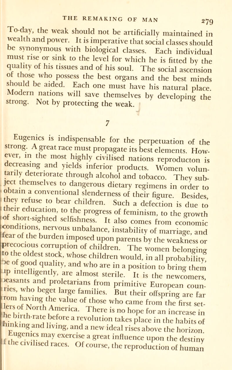 To-day, the weak should not be artificially maintained in wealth and power. It is imperative that social classes should be synonymous with biological classes. Each individual must rise or sink to the level for which he is fitted by the quality of his tissues and of his soul. The social ascension of those who possess the best organs and the best minds should be aided. Each one must have his natural place Modern nations will save themselves by developing the strong. Not by protecting the weak. 7 ugénies is indispensable for the perpetuation of the strong. A great race must propagate its best elements. How- ever, in the most highly civilised nations reproducton is decreasing and yields inferior products. Women volun- tarily deteriorate through alcohol and tobacco. They sub- ject themselves to dangerous dietary regimens in order to obtain a conventional slenderness of their figure. Besides, they refuse to bear children. Such a defection is due to then education, to the progress of feminism, to the growth ■of short-sighted selfishness. It also comes from economic condmons nervous unbalance, instability of marriage, and fear of the burden imposed upon parents by the weakness or precocious corruption of children. The women belonging the oldest stock, whose children would, in all probability - of good quality, and who are in a position to bring them iP intelligently, are almost sterile. It is the newcomers peasants and proletarians from primitive European coun- ties, who beget large families. But their offspring are far om having the value of those who came from the first set- lersof North America. There is no hope for an increase in ne bu-th-rate before a revolution takes place in the habits of tanking and living, and a new ideal rises above the horizon Eugenics may exercise a great influence upon the destiny ie civilised races. Of course, the reproduction of human