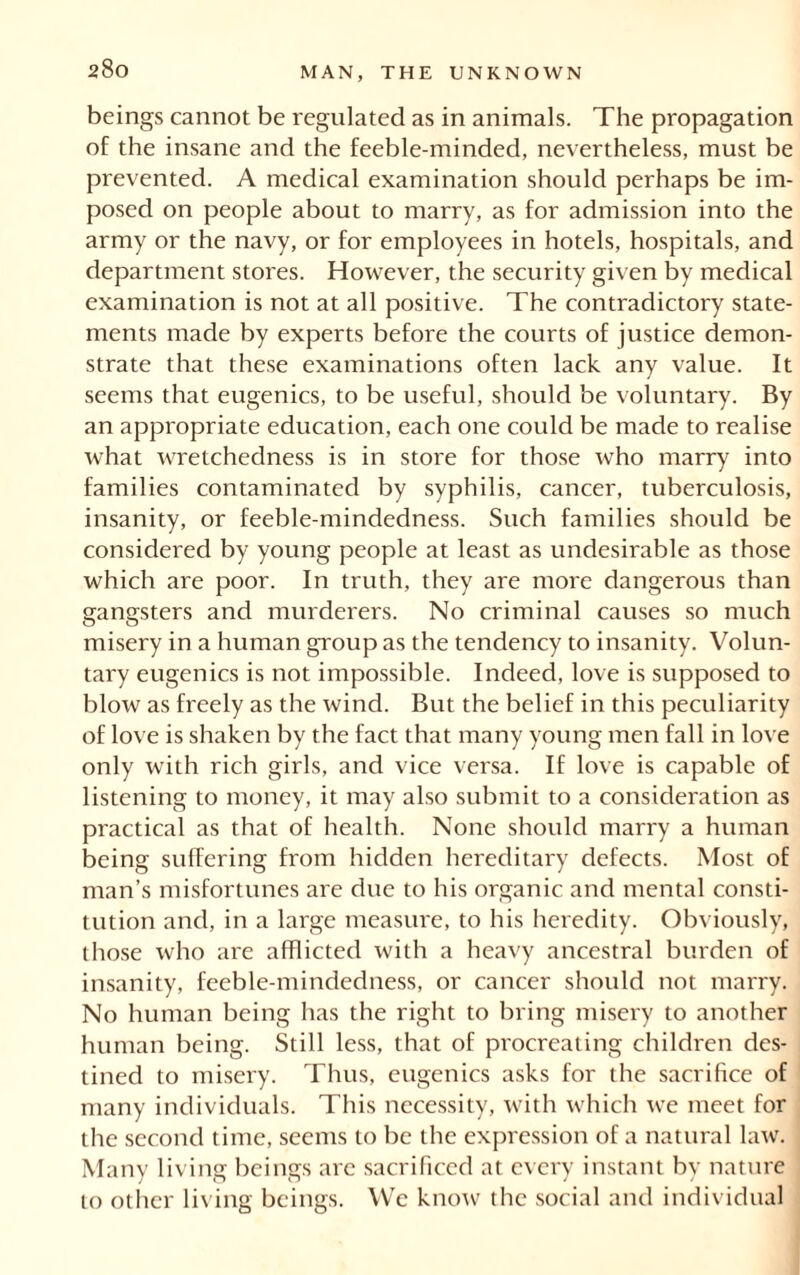 beings cannot be regulated as in animals. The propagation of the insane and the feeble-minded, nevertheless, must be prevented. A medical examination should perhaps be im- posed on people about to marry, as for admission into the army or the navy, or for employees in hotels, hospitals, and department stores. However, the security given by medical examination is not at all positive. The contradictory state- ments made by experts before the courts of justice demon- strate that these examinations often lack any value. It seems that eugenics, to be useful, should be voluntary. By an appropriate education, each one could be made to realise what wretchedness is in store for those who marry into families contaminated by syphilis, cancer, tuberculosis, insanity, or feeble-mindedness. Such families should be considered by young people at least as undesirable as those which are poor. In truth, they are more dangerous than gangsters and murderers. No criminal causes so much misery in a human group as the tendency to insanity. Volun- tary eugenics is not impossible. Indeed, love is supposed to blow as freely as the wind. But the belief in this peculiarity of love is shaken by the fact that many young men fall in love only with rich girls, and vice versa. If love is capable of listening to money, it may also submit to a consideration as practical as that of health. None should marry a human being suffering from hidden hereditary defects. Most of man’s misfortunes are due to his organic and mental consti- tution and, in a large measure, to his heredity. Obviously, those who are afflicted with a heavy ancestral burden of insanity, feeble-mindedness, or cancer should not marry. No human being has the right to bring misery to another human being. Still less, that of procreating children des- tined to misery. Thus, eugenics asks for the sacrifice of many individuals. This necessity, with which we meet for the second time, seems to be the expression of a natural law. Many living beings are sacrificed at every instant by nature to other living beings. We know the social and individual