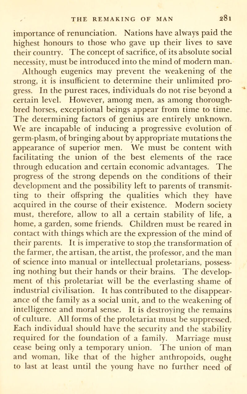 importance of renunciation. Nations have always paid the highest honours to those who gave up their lives to save their country. The concept of sacrifice, of its absolute social necessity, must be introduced into the mind of modern man. Although eugenics may prevent the weakening of the strong, it is insufficient to determine their unlimited pro- gress. In the purest races, individuals do not rise beyond a certain level. However, among men, as among thorough- bred horses, exceptional beings appear from time to time. The determining factors of genius are entirely unknown. We are incapable of inducing a progressive evolution of germ-plasm, of bringing about by appropriate mutations the appearance of superior men. We must be content wTith facilitating the union of the best elements of the race through education and certain economic advantages. The progress of the strong depends on the conditions of their development and the possibility left to parents of transmit- ting to their offspring the qualities which they have acquired in the course of their existence. Modern society must, therefore, allow to all a certain stability of life, a home, a garden, some friends. Children must be reared in contact with things which are the expression of the mind of their parents. It is imperative to stop the transformation of the farmer, the artisan, the artist, the professor, and the man of science into manual or intellectual proletarians, possess- ing nothing but their hands or their brains. The develop- ment of this proletariat will be the everlasting shame of industrial civilisation. It has contributed to the disappear- ance of the family as a social unit, and to the weakening of intelligence and moral sense. It is destroying the remains of culture. All forms of the proletariat must be suppressed. Each individual should have the security and the stability required for the foundation of a family. Marriage must cease being only a temporary union. The union of man and woman, like that of the higher anthropoids, ought to last at least until the young have no further need of