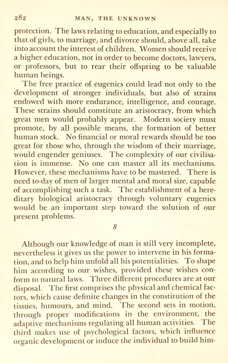 protection. The laws relating to education, and especially to that of girls, to marriage, and divorce should, above all, take into account the interest of children. Women should receive a higher education, not in order to become doctors, lawyers, or professors, but to rear their offspring to be valuable human beings. The free practice of eugenics could lead not only to the development of stronger individuals, but also of strains endowed with more endurance, intelligence, and courage. These strains should constitute an aristocracy, from which great men would probably appear. Modern society must promote, by all possible means, the formation of better human stock. No financial or moral rewards should be too great for those who, through the wisdom of their marriage, would engender geniuses. The complexity of our civilisa- tion is immense. No one can master all its mechanisms. However, these mechanisms have to be mastered. There is need to-day of men of larger mental and moral size, capable of accomplishing such a task. The establishment of a here- ditary biological aristocracy through voluntary eugenics would be an important step toward the solution of our present problems. 8 Although our knowledge of man is still very incomplete, nevertheless it gives us the power to intervene in his forma- tion, and to help him unfold all his potentialities. To shape him according to our wishes, provided these wishes con- form to natural laws. Three different procedures are at our disposal. The first comprises the physical and chemical fac- tors, which cause definite changes in the constitution of the tissues, humours, and mind. The second sets in motion, through proper modifications in the environment, the adaptive mechanisms regulating all human activities. The third makes use of psychological factors, which influence organic development or induce the individual to build him-