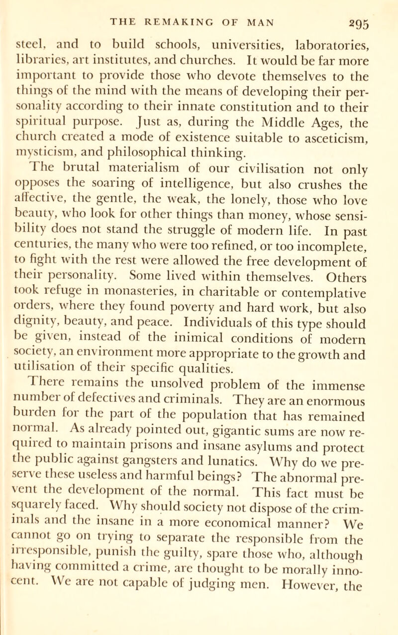 steel, and to build schools, universities, laboratories, libraries, art institutes, and churches. It would be far more important to provide those who devote themselves to the things of the mind with the means of developing their per- sonality according to their innate constitution and to their spiritual purpose. Just as, during the Middle Ages, the church created a mode of existence suitable to asceticism, mysticism, and philosophical thinking. The brutal materialism of our civilisation not only opposes the soaring of intelligence, but also crushes the affective, the gentle, the weak, the lonely, those who love beauty, who look for other things than money, whose sensi- bility does not stand the struggle of modern life. In past centuries, the many who were too refined, or too incomplete, to fight with the rest were allowed the free development of their personality. Some lived within themselves. Others took refuge in monasteries, in charitable or contemplative orders, where they found poverty and hard work, but also dignity, beauty, and peace. Individuals of this type should be given, instead of the inimical conditions of modern society, an environment more appropriate to the growth and utilisation of their specific qualities. There remains the unsolved problem of the immense number of defectives and criminals. They are an enormous bin den loi the part of the population that has remained normal. As already pointed out, gigantic sums are now re- quired to maintain prisons and insane asylums and protect the public against gangsters and lunatics. Why do we pre- sei ' e these useless and harmful beings? The abnormal pre- \ ent the development of the normal. This fact must be squarely faced. Why should society not dispose of the crim- inals and the insane in a more economical manner? We cannot go on trying to separate the responsible from the irresponsible, punish the guilty, spare those who, although having committed a crime, are thought to be morally inno- cent. We are not capable of judging men. However, the