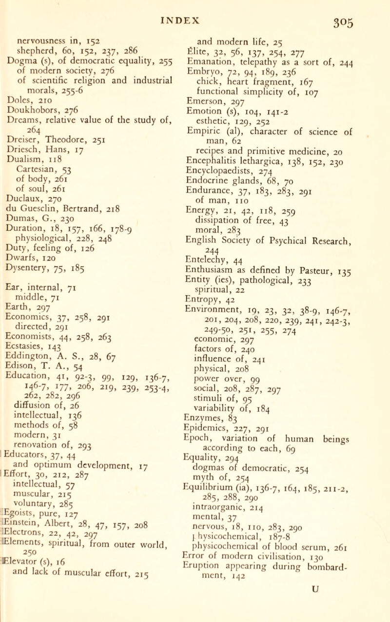 nervousness in, 152 shepherd, 60, 152, 237, 286 Dogma (s), of democratic equality, 255 of modern society, 276 of scientific religion and industrial morals, 255-6 Doles, 210 Doukhobors, 276 Dreams, relative value of die study of, 264 Dreiser, Theodore, 251 Driesch, Hans, 17 Dualism, 118 Cartesian, 53 of body, 261 of soul, 261 Duclaux, 270 du Guesclin, Bertrand, 218 Dumas, G., 230 Duration, 18, 157, 166, 178-9 physiological, 228, 248 Duty, feeling of, 126 Dwarfs, 120 Dysentery, 75, 185 Ear, internal, 71 middle, 71 Earth, 297 Economics, 37, 258, 291 directed, 291 Economists, 44, 258, 263 Ecstasies, 143 Eddington, A. S., 28, 67 Edison, T. A., 54 Education, 41, 92-3, 99, 129, 136-7, i46'7» !77> 2°6, 219, 239, 253-4, 262, 282, 296 diffusion of, 26 intellectual, 136 methods of, 58 modern, 31 renovation of, 293 Educators, 37, 44 and optimum development, 17 I Effort, 30, 212, 287 intellectual, 57 muscular, 215 voluntary, 285 -Egoists, pure, 127 Einstein, Albert, 28, 47, 157, 208 lElectrons, 22, 42, 297 Elements, spiritual, from outer world 250 Elevator (s), 16 and lack of muscular effort, 215 and modern life, 25 Élite, 32, 56, 137, 254, 277 Emanadon, telepathy as a sort of, 244 Embryo, 72, 94, 189, 236 chick, heart fragment, 167 functional simplicity of, 107 Emerson, 297 Emotion (s), 104, 141-2 esthetic, 129, 252 Empiric (al), character of science of man, 62 recipes and primitive medicine, 20 Encephalitis lethargica, 138, 152, 230 Encyclopaedists, 274 Endocrine glands, 68, 70 Endurance, 37, 183, 283, 291 of man, no Energy, 21, 42, 118, 259 dissipation of free, 43 moral, 283 English Society of Psychical Research, 244 Entelechy, 44 Enthusiasm as defined by Pasteur, 135 Entity (ies), pathological, 233 spiritual, 22 Entropy, 42 Environment, 19, 23, 32, 38-9, 146-7, 201, 204, 208, 220, 239, 241, 242-3, 249-50, 251, 255, 274 economic, 297 factors of, 240 influence of, 241 physical, 208 power over, 99 social, 208, 287, 297 stimuli of, 95 variability of, 184 Enzymes, 83 Epidemics, 227, 291 Epoch, variation of human beings according to each, 69 Equality, 294 dogmas of democratic, 254 myth of, 254 Equilibrium (ia), 136-7, 164, 185, 211-2, 285, 288, 290 intraorganic, 214 mental, 37 nervous, 18, no, 283, 290 I hysicochemical, 187-8 physicochemical of blood serum, 261 Error of modern civilisation, 130 Eruption appearing during bombard- ment, 142 U