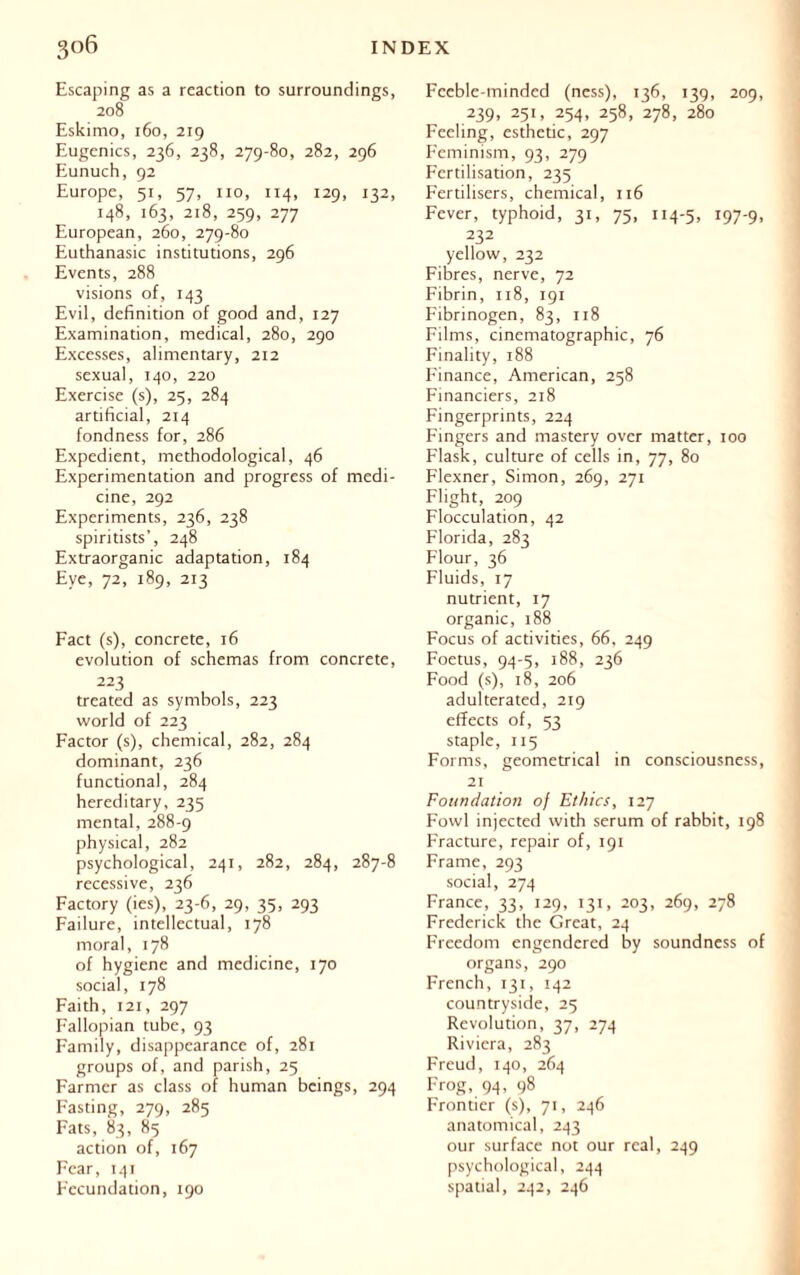 Escaping as a reaction to surroundings, 208 Eskimo, 160, 219 Eugenics, 236, 238, 279-80, 282, 296 Eunuch, 92 Europe, 51, 57, no, 114, 129, 132, 148, 163, 218, 259, 277 European, 260, 279-80 Euthanasie institutions, 296 Events, 288 visions of, 143 Evil, definition of good and, 127 Examination, medical, 280, 290 Excesses, alimentary, 212 sexual, 140, 220 Exercise (s), 25, 284 artificial, 214 fondness for, 286 Expedient, methodological, 46 Experimentation and progress of medi- cine, 292 Experiments, 236, 238 spiritists’, 248 Extraorganic adaptation, 184 Eye, 72, 189, 213 Fact (s), concrete, 16 evolution of schemas from concrete, 223 treated as symbols, 223 world of 223 Factor (s), chemical, 282, 284 dominant, 236 functional, 284 hereditary, 235 mental, 288-9 physical, 282 psychological, 241, 282, 284, 287-8 recessive, 236 Factory (ies), 23-6, 29, 35, 293 Failure, intellectual, 178 moral, 178 of hygiene and medicine, 170 social, 178 Faith, 121, 297 Fallopian tube, 93 Family, disappearance of, 281 groups of, and parish, 25 Farmer as class of human beings, 294 Fasting, 279, 285 Fats, 83, 85 action of, 167 Fear, 141 Fecundation, 190 Feeble-minded (ness), 136, 139, 209, 239, 251, 254, 258, 278, 280 Feeling, esthetic, 297 Feminism, 93, 279 Fertilisation, 235 Fertilisers, chemical, 116 Fever, typhoid, 31, 75, 114-5, i97'9. 232 yellow, 232 Fibres, nerve, 72 Fibrin, 118, 191 Fibrinogen, 83, 118 Films, cinematographic, 76 Finality, 188 Finance, American, 258 Financiers, 218 Fingerprints, 224 Fingers and mastery over matter, 100 Flask, culture of cells in, 77, 80 Flexner, Simon, 269, 271 Flight, 209 Flocculation, 42 Florida, 283 Flour, 36 Fluids, 17 nutrient, 17 organic, 188 Focus of activities, 66, 249 Foetus, 94-5, 188, 236 Food (s), 18, 206 adulterated, 219 effects of, 53 staple, 115 Forms, geometrical in consciousness, 21 Foundation of Ethics, 127 Fowl injected with serum of rabbit, 198 Fracture, repair of, 191 Frame, 293 social, 274 France, 33, 129, 131, 203, 269, 278 Frederick the Great, 24 Freedom engendered by soundness of organs, 290 French, 131, 142 countryside, 25 Revolution, 37, 274 Riviera, 283 Freud, 140, 264 Frog, 94, 98 Frontier (s), 71, 246 anatomical, 243 our surface not our real, 249 psychological, 244 spatial, 242, 246