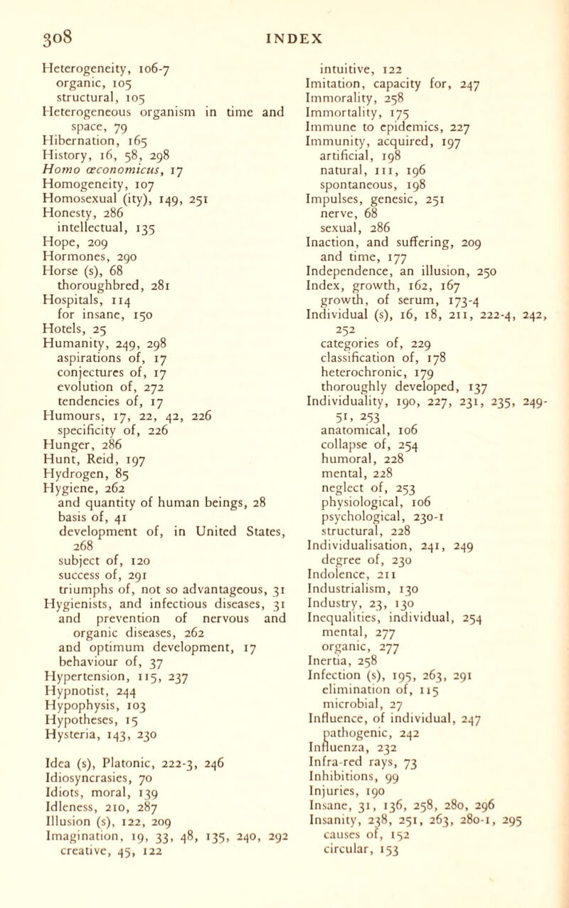 Heterogeneity, 106-7 organic, 105 structural, 105 Heterogeneous organism in time and space, 79 Hibernation, 165 History, 16, 58, 298 Homo œconomicus, 17 Homogeneity, 107 Homosexual (ity), 149, 251 Honesty, 286 intellectual, 135 Hope, 209 Hormones, 290 Horse (s), 68 thoroughbred, 281 Hospitals, 114 for insane, 150 Hotels, 25 Humanity, 249, 298 aspirations of, 17 conjectures of, 17 evolution of, 272 tendencies of, 17 Humours, 17, 22, 42, 226 specificity of, 226 Hunger, 286 Hunt, Reid, 197 Hydrogen, 85 Hygiene, 262 and quantity of human beings, 28 basis of, 41 development of, in United States, 268 subject of, 120 success of, 291 triumphs of, not so advantageous, 31 Hygienists, and infectious diseases, 31 and prevention of nervous and organic diseases, 262 and optimum development, 17 behaviour of, 37 Hypertension, 115, 237 Hypnotist, 244 Hypophysis, 103 Hypotheses, 15 Hysteria, 143, 230 Idea (s), Platonic, 222-3, 246 Idiosyncrasies, 70 Idiots, moral, 139 Idleness, 210, 287 Illusion (s), 122, 209 Imagination, 19, 33, 48, 135, 240, 292 creative, 45, 122 intuitive, 122 Imitation, capacity for, 247 Immorality, 258 Immortality, 175 Immune to epidemics, 227 Immunity, acquired, 197 artificial, 198 natural, in, 196 spontaneous, 198 Impulses, genesic, 251 nerve, 68 sexual, 286 Inaction, and suffering, 209 and time, 177 Independence, an illusion, 250 Index, growth, 162, 167 growth, of serum, 173-4 Individual (s), 16, 18, 211, 222-4, 242 252 categories of, 229 classification of, 178 heterochronic, 179 thoroughly developed, 137 Individuality, 190, 227, 231, 235, 249 5U 253 anatomical, 106 collapse of, 254 humoral, 228 mental, 228 neglect of, 253 physiological, 106 psychological, 230-1 structural, 228 Individualisation, 241, 249 degree of, 230 Indolence, 211 Industrialism, 130 Industry, 23, 130 Inequalities, individual, 254 mental, 277 organic, 277 Inertia, 258 Infection (s), 195, 263, 291 elimination of, 115 microbial, 27 Influence, of individual, 247 pathogenic, 242 Influenza, 232 Infra-red rays, 73 Inhibitions, 99 Injuries, 190 Insane, 31, 136, 258, 280, 296 Insanity, 238, 251, 263, 280-1, 295 causes of, 152 circular, 153