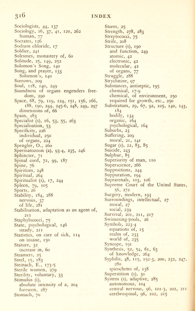 Sociologists, 44, 137 Sociology, 16, 37, 41, 120, 262 human, 77 Socrates, 126 Sodium chloride, 17 Soldier, 241 Solesmes, monastery of, 60 Solitude, 25, 149, 252 Solomon’s Song, 140 Song, and prayer, 133 Solomon’s, 140 Sorrows, 209 Soul, 118, 140, 249 Soundness of organs engenders free- dom, 290 Space, 68, 79, 119, 124, 151, 156, 166, 188, 190, 244, 245-6, 248, 249, 297 dimensions of, 66 Spain, 283 Specialist (s), 16, 53, 55, 263 Specialisation, 53 Specificity, 226 individual, 250 of organs, 224 Spengler, O., 260 Spermatozoon (a), 93-4, 235, 246 Sphincter, 71 Spinal cord, 72, 99, 187 Spine, 76 Spiritism, 248 Spiritual, 264 Spiritualist (s), 17, 244 Spleen, 79, 105 Sports, 26 Stability, 184, 288 nervous, 37 of life, 281 Stabilisation, adaptation as an agent of, 211 Staphylococci, 75 State, psychological, 146 steady, 211 Statistics, on care of sick, 114 on insane, 150 Stature, 32 increase in, 60 Steamers, 25 Steel, 15, 183 Steinach, E., 173-5 Sterile women, 279 Sterility, voluntary, 33 Stimulus (i), absolute intensity of a, 204 foreseen, 287 Stores, 25 Strength, 278, 283 Streptococci, 75 Strife, 208 Structure (s), 190 and function, 249 atomic, 42 electronic, 42 molecular, 42 of organs, 77 Struggle, 288 Strychnine, 97 Substances, antiseptic, 195 chemical, 17-9 chemical, of environment, 250 required for growth, etc., 250 Substratum, 29, 67, 92, 105, 140, 143, 184 bodily, 134 organic, 164 psychological, 164 Suburbs, 23 Suffering, 209 moral, 21, 141 Sugar (s), 22, 83, 85 Suicide, 243 Sulphur, 85 Superiority of man, no Superscience, 266 Suppositions, 244 Suppuration, 194 Suprarenals, 103, 106 Supreme Court of the United States, 56, 272 Surgery, modern, 193 Surroundings, intellectual, 27 moral, 27 social, 239 Survival, 201, 211, 217 Swimming-pools, 26 Symbols, 223-4 equations of, 15 realm of, 233 world of, 235 Syncope, 191 Synthesis, 52, 54, 61, 63 of knowledge, 264 Syphilis, 48, 115, 152-3, 200, 232, 247, 280 spirochetes of, 138 Superstition (s), 30 System (s), adaptive, 285 autonomous, 104 central nervous, 96, 101-3, 202, 211