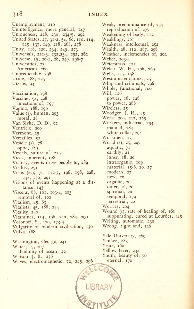 Unemployment, 210 Unintelligence, more general, 147 Uniqueness, 228, 230, 234-5, 292 United States, 27, 31-2, 54, 60, no, 114, 125, 137, 149, 218, 268, 278 Unity, 118, 220, 234, 249, 273 Universals, 222-3, 232,234, 252, 262 Universe, 15, 20-1, 28, 249, 296-7 Universities, 25 American, 269 Unpredictable, 298 Urine, 188, 225 Uterus, 93 Vaccination, 198 Vaccine, 54, 228 injections of, 197 Vagina, 188, 190 Value (s), human, 293 moral, 28 Van Slyke, D. D., 82 Ventricle, 200 Vermont, 25 Versailles, 92 Vesicle (s), 78 optic, 189 Vessels, suture of, 225 Vices, inherent, 128 Victory, events drive people to, 289 Virility, 251 Virus (es), 71, 112-3, 196, 198, 228, 232, 270, 291 Visions of events happening at a dis- tance, 143 Viscera, 88, 101, 103-4, 203 removal of, 102 Vitalism, 45, 63 Vitalists, 45, 188, 244 Vitality, 240 Vitamines, 114, 196, 240, 284, 290 Voronoff, S., 170, 173-4 Vulgarity of modern civilisation, 130 Vulva, 188 Washington, George, 241 Water, 15, 207 alkalinity of ocean, 22 Weak, predominance of, 254 reproduction of, 277 Weakening of body, 112 Weaklings, 201 Weakness, intellectual, 252 Wealth, 28, 112, 287, 298 Weather, inclemencies of, 202 Weber, 203-4 Weierstrass, 122 Welch, W. H., 206, 269 Wells, 155, 158 Westminster chimes, 25 Whip and criminals, 296 Whole, functional, 106 Will, 126 power, 18, 128 to power, 288 Wireless, 25 Woodger, J. H., 45 Work, 209, 212, 285 Workers, industrial, 294 manual, 284 white-collar, 294 Workmen, 23 World (s), 25, 297 aquatic, 71 earthly, 21 inner, 18, 20 intraorganic, 109 material, 15-6, 20, 27 modern, 27 new, 20 organic, 20 outer, 16, 20 spiritual, 20 temporal, 179 terrestrial, 22 Worries, 204 Wound (s), rate of healing of, 161 suppurating, cured at Lourdes, ;4 Writing, automatic, 230 Wrong, right and, 126 Yale University, 269 Yankee, 283 Years, 160 Yellow fever, 232 Youth, beauty of, 70 eternal, 170 Watson, J. B., 236 Waves, electromagnetic, 72, 245, 296 '*£* 'O' LIBRARY