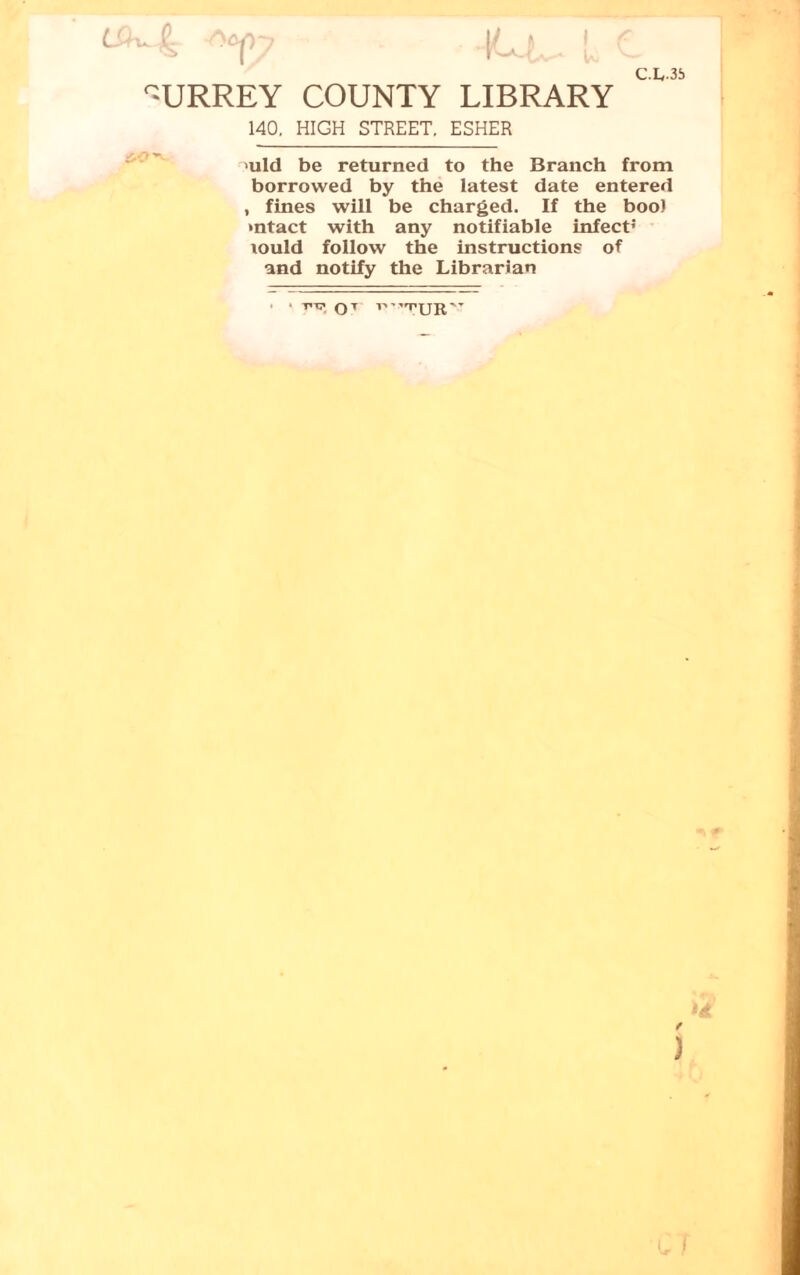 I C-&U C.L35 SURREY COUNTY LIBRARY 140. HIGH STREET. ESHER uld be returned to the Branch from borrowed by the latest date entered , fines will be charged. If the boo) intact with any notifiable infect’ lould follow the instructions of and notify the Librarian T.T7 Q T P-TUR” f ) C f